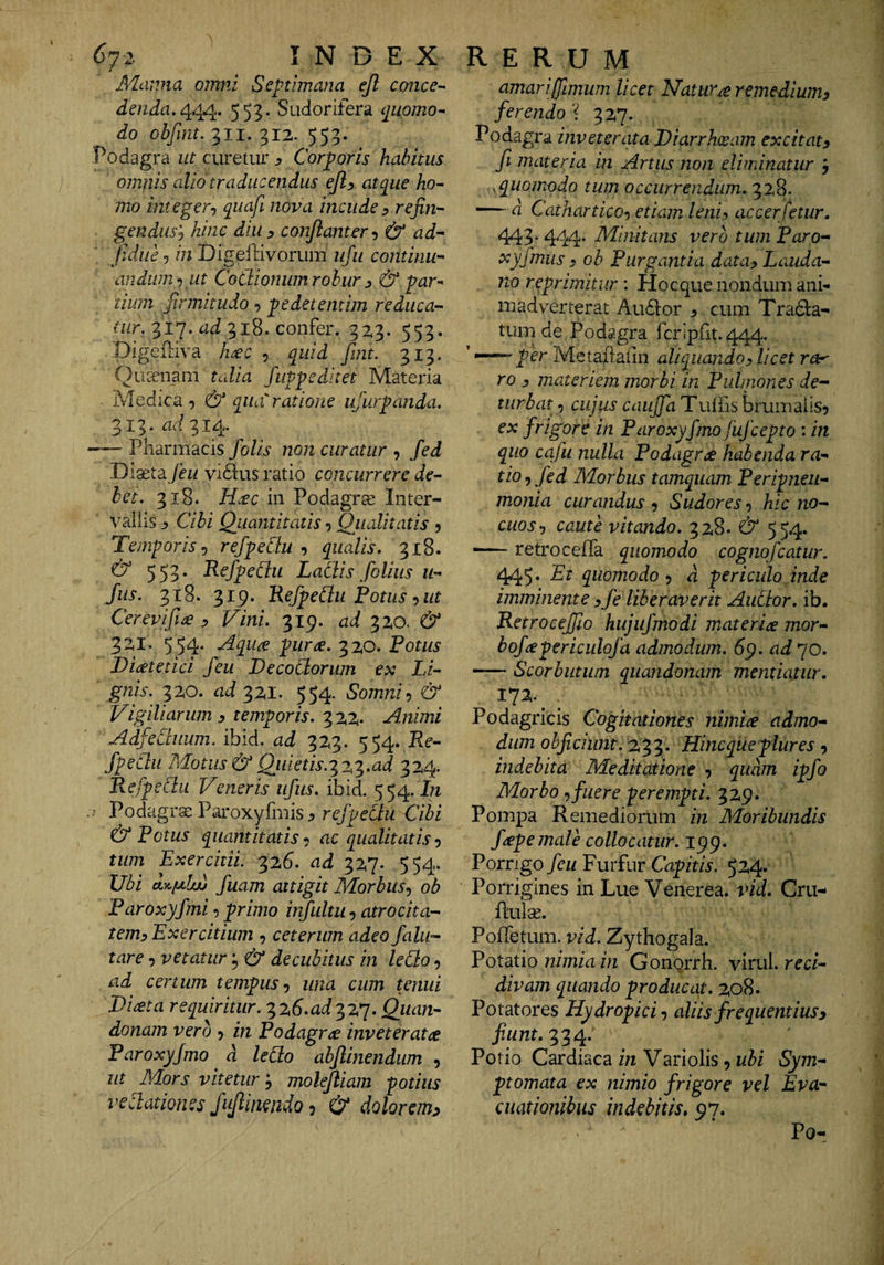 Cli. INDEX i Manna omni Septimana ejl conce¬ denda,^^. 553. Sudorifera ([iiomo- do ohfmt. 311. 312. 553. Podagra ut curetur j, Corporis habitus omnis alio traducendus ejly atque ho¬ mo integer-) quafi nova incude y refiti'- gendusy hinc diu y conjlanter-, &amp; ad-- Jidue-) /72 Digeftivorum ufu continu¬ andum-) ut Coctionum robur y &amp; par¬ tium firmitudo, pedetentim reduca- 317. 318. confer. 323. 553. Plgeiliva h^c , quid fmt. 313. Queenam talia fuppeditet Materia Medica-) &amp; qua ratione ufurpanda. 313. ad 314. *— Pharmacis foUs non curatur , fed Diaeta /cw vi6lus ratio concurrere de¬ bet. 318. H:ec in Podagra Inter¬ vallis :> Cibi Quantitatis 5 Qualitatis 5 Temporis-) refpeCiu -) qualis. 318. &amp; 553. RefpeCiu LaCiis folius u- fus. 318. 319. RefpeCiu Potus-) ut Cerevifice y Vini. 319. ad &amp; 321. 554- piirte. 320. Potus Diatetici feu DecoClorum ex Li¬ gnis. 320. ad 321. 554. Somni-) &amp; Vigiliarum y temporis. 322* Animi AdfeCiiium. ibid, ad 323. 554. Pxe- fpeCtu Motus &amp; Quietis.'i2,'^.ad 324. RefpeCiu Veneris ufiis. ibid. 554. In Podagrae Paroxyfmis, Cibi &amp; Potus quantitatis -i ac qualitatis-) tum Exercitii 326. ad 327. 554. Vbi dycfxlw fiiam attigit Morbus-, oh Paroxyfmi, primo irfultu, atrocita- temy Exercitium , ceterum adeo falii- tare, vetatur C/ decubitus in ledo, ad certum tempus-, una cum tenui jDiata requiritur. 326.^1^327. Quan- donam vero , in Podagra inveterata Paroxyjmo d ledo abjlinendiim , ut Mors vitetur 5 molejliam potius vedationes fujlmndo, &amp; dolorem^ RERUM amariflmum licet Natur.ce remediumy ferendo ? 327. Podagra inveterata Diarrhoeam excitat y fi materia in Artus non eliminatur j .quomodo tum occurrendum. 328. —' d Cathartico-) etiam leniy accerfetur, 443* 444* Minitans vero tum Paro- xyfmus y oh Purgantia datay Lauda- no reprimitur \ Hocque nondum ani¬ madverterat AuvSlor j cum TraiSia- tum de Podagra feripht. 444. ' —per MetaPaiin aliquando, licet ra^ ro y materiem morbi in Pulmones de¬ turbat , cujus caujfa Tuffis brumalis? ex frigore in Paroxyfmo fufeepto : in quo ccifu nulla Podagrae habenda ra¬ tio , fed Morbus tamquam Peripneii- monia curandus ? Sudores ? hic no¬ cuos, caute vitando. 328. &amp; 554. — retro celTa quomodo cognofeatur. 1^5* quomodo, d periculo inde imminente y fe liberaverit Aiidor. ib. RetroceJJio hujufmodi materice mor- bofcepericulofa admodum, 69. ad 70. -Scorbutum quandonam mentiatur, 172. Podagricis Cogitationes nimice admo¬ dum ohficiunt. 233. Hincqueplures ? indebita Meditatione -, quam ipfo Morbo -) fuere perempti. 329. Pompa Remediorum in Moribundis /cepe male collocatur, Porrigo feu Furfur Capitis. 524. Porrigines in Lue Venerea, ivd. Cru- flulse. PofTetum. vid. Zythogala. PotRtio nimia in Gongrrh. Vitul. reci¬ divam quando producau 208. Potatores Hydropici-, aliis frequentius, fiunt. 334. Potio Cardiaca in Variolis ? ubi Sym¬ ptomata ex nimio frigore vel Eva¬ cuationibus indebitis, 97. Po-