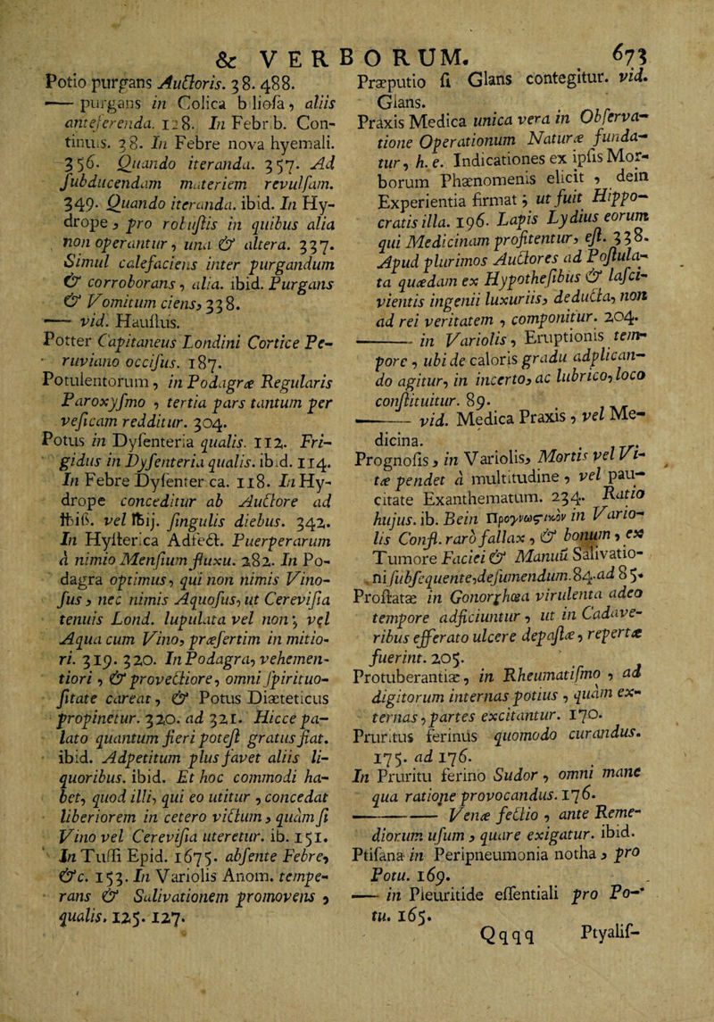 Potio purgans Au[loris,'^%. 488. -—purgans in Colica b liola, aliis anteferenda. 12S. I/z Febr.b. Con- tinuiS. 38. Ifi Febre nova hyeniali. 356. Quando iteranda. 357. Ad fubdiicendam muteriem revulfam. 349- Quando iteranda, ibid. In Hy¬ drope ^ pro rolujlis in quibus alia , non operantur •, una &amp; altera. 337. Simul calefaciens inter purgandum ^ corroborans alia. ibid. Purgans &amp; Vomitum ciens^ 338. *— vid. Hauilus. Potter Capitaneus Londini Cortice Pf- riiviano occifus. 187. Potulentorum, in Podagra Regularis Paroxyfmo , tertia pars tantum per veficam redditur. 304. Potus in Dyfenteria qualis. 11% FrV gidus in Dyfenteria qualis, ib.d. 114. In Febre Dyfbiter ca. 118. I/iHy¬ drope conceditur ab AuCtore ad Ibib. vel fbij. fmgulis diebus. 342.. In Hylterxa Adte6l. Puerperarum d nimio Menfium fluxu. 2^8z. In Po¬ dagra optimus qui non nimis Vino- fus y nec nimis Aquofus-, ut Cerevifia tenuis Lond. lupulata vel non, v^l Aqua cum Vino, prafertim in mitio^ ri. 319. 3ZO. InPodagra<) vehcmen- tiori, &amp;provediore-) omni fpirituo- fttate careat, &amp; Potus Diaeteticus propinetur. 3ZO. ad 3ZI. Hiccepa-- lato quantum fieri poteji gratus fiat, ibid. Adpetitum p lus favet aliis li¬ quoribus. ibid. Et hoc commodi ha¬ bet^ quod illi’) qui eo utitur , concedat liberiorem in cetero viCiwn y quam fi Vino vel Cerevifia uteretur, ib. 151. Tulli Epid. 1675* abfente Febre^ &amp;c. 153. In Variolis Anom. tempe¬ rans &amp; Salivationem promovens j qualis, IZ5.127. Prafputio fi Glsns contegitur, vid. Gians. Praxis IVIedica unica vera in Obferva-^ tione Operationum Flatura funda-* tur^ h. e. Indicationes ex ipfis Mor¬ borum phaenomenis elicit , dein Experientia firmat ut fuh Hippo-- cratis illa. i()6- Lapis Lydius eorum qui Medicinam profitentur, eyt. 338. Apud plurimos Audores ad Poflula* ta quadam ex Hypothefibus &amp; lafci- vientis ingenii luxuriis, deduda-) non ad rei veritatem , componitur. 204* -in Variolis, Eruptionis tem¬ pore , ubi de caloris gradu adplican— do agitur-) in incerto, ac lubrico-) loca confiituitur. vid. Medica Praxis, vel Me- r dicina. . Prognofis, in Variolis^ Mortis vel Vi- tie pendet d multitudine ^ vel pau¬ citate Exanthematum. 234« Ratio hujus, ih. Bein UpoyvM^^^ov in Vano* hs Confi. raro fallax , &amp; bonum, es^ Tumore Faciei &amp; Manuu Salivatio- , Tiifubfcquente^defumendum.^iA-ad 8 5* Profiatae in Gonor^hcsa virulenta adeo tempore adjiciuntur , ut in Cadave¬ ribus efferato ulcere depafi^ 9 reperta fuerint. Z05. Protuberantiac, in Rheumatifmo , ad digitorum internas potius , quam ex¬ ternas -) partes excitantur. 170* Pruntus ferinus quomodo curandus, 175. ad 176. In Pruritu ferino Sudor, omni mane qua ratione provocandus. l']6, --- Venie fedio , ante Reme¬ diorum ufum , quare exigatur, ibid. Ptifana- in Peripneumonia notha ^ pro Fotu. 169. — in Pieuritide efientiali pro Fo** tu, 165. Q q q q Ptyalif-