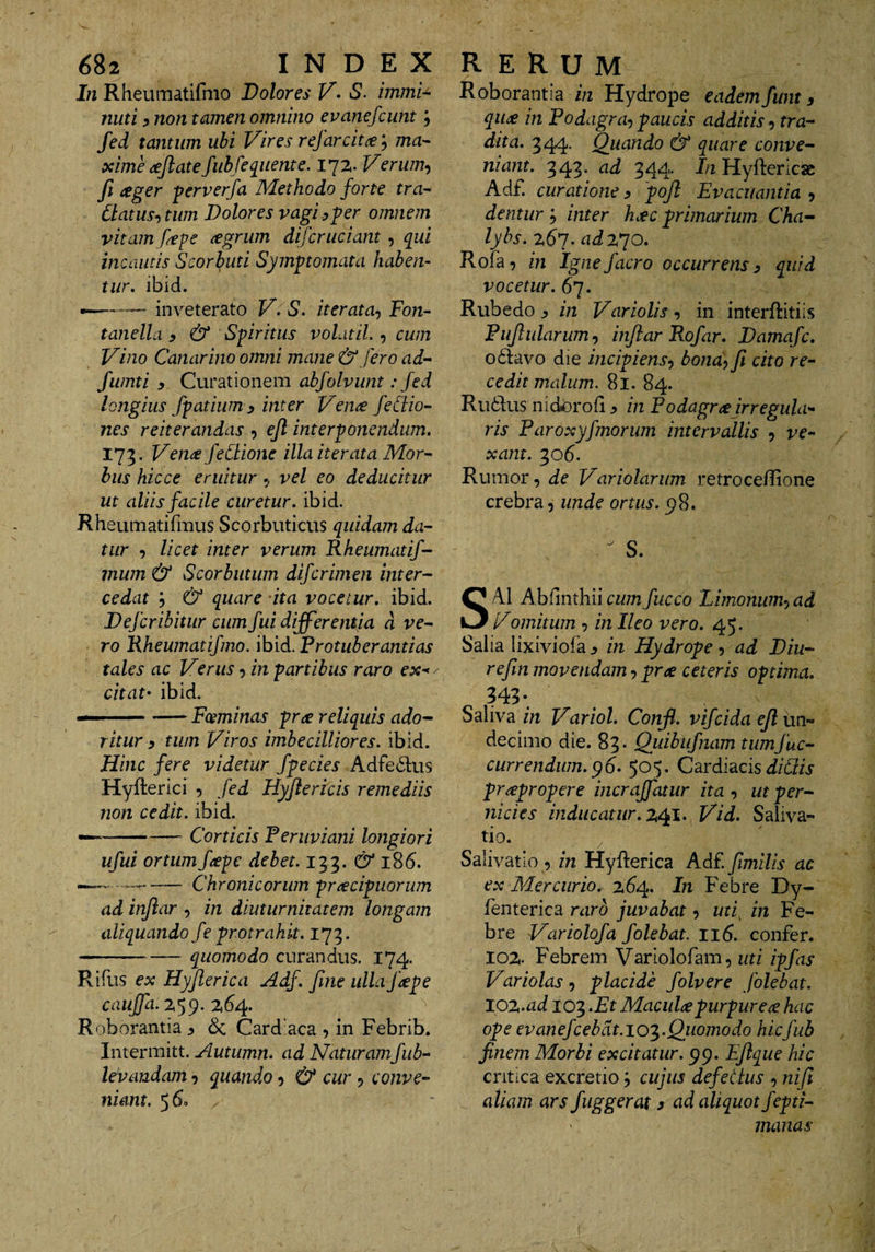 In Rheumatifmo Dolores S. immi^ nuti 5 non tamen omnino evanefcunt; fed tantum ubi Vires refarcitce; mn- ximecejlatefiibfe^uente. lyz. Verum^ fi ager ferverfa Methodo forte tra^ Clatus^tum Dolores vagi.^per omnem vitam fepe agrum di fer udant, q^ui incautis Scorbuti Symptomata haben¬ tur. ibid. —— inveterato V. S. iterata^ Fon~ tanella y &amp; Spiritus volatil., cum Vino Canarino omni mane &amp; fero ad’^ fumti y Curationem abfolvunt: fed longius fpatium y inter Vena feCiio- nes reiterandas , ejl interponendum. 173. Vena feCtione illa iterata Mor^ hiis hicce eruitur ^ vel eo deducitur ut aliis facile curetur, ibid. Rheumatifmus Scorbuticus quidam da¬ tur y licet inter verum Rheumatif- rnum &amp; Scorbutum diferimen inter¬ cedat y &amp; quare ita vocetur, ibid. Defer ibitur cum fui differentia d ve¬ ro Rheumatifmo. ibid. Frotub er antias tales ac Verus 5 in partibus raro ex-*/ citat' ibid. — --Fosminas pra reliquis ado¬ ritur y tum Viros imbecilliores, ibid. Hinc fere videtur fpecies Adfe61;us Hyfterici fed Hyflertcis remediis non cedit, ibid. — -Corticis Feruviani longiori ufui ortumfape debet. 133. &amp; 1S6. -Chronicorum fracipuorum ad inflar , in diuturnitatem longam aliquando fe protrahit. 173. -quomodo curandus. 174. Rifus ex Hyflerica Adf. fme ulla fape cauffa.%^^. 2,64. Roborantia ^ &amp; Card’aca , in Febrib. Intermitt. Autumn. ad Naturamfub- levaudam 9 quando 5 &amp; cur ? conve¬ niant. 560 Roborantia in Hydrope eadem funt y qut£ in Fodagra-) paucis additis y tra¬ dita. 344- Quando &amp; quare conve¬ niant. 343. ad 344. In Hyftericae Adf. curatione y 'pojl Evacuantia 5 dentur y inter h.€C primarium Cha¬ lybs. adVJO. Rofa -) in Igne facro occurrens y quid vocetur. 67. Rubedo y in Variolis ^ in interftitiis Fujlularumy inflar Rofar. Damafc. o6i:avo die incipiens^ bond^ fi cito re¬ cedit malum. 81. 84. Ru6i;us nidorofi ^ in Fodagr^ irregula^- ris Faroxyfmorum intervallis 5 ve¬ xant. '^06. Rumor, de Variolarum retrocellione crebra, unde ortus. p8. ^ S. SAI Abfinthiicumfucco Limonum-)ad Vomitum , in Ileo vero. 45. Salia lixiviofa ^ in Hydrope , ad Diu- refin movendam, pree ceteris optima. 343* ^ N Saliva in Variol. Confl. vifeida efi un¬ decimo die. 83. Quibiifnam tum f ac¬ currendum. ^6- 505. Cardiacis ^/(^ij- prapropere incraffatur ita , ut per¬ nicies inducatur. Vid. Saliva- • * > tio. Salivatio , in Hyflerica Adf. fimilis ac ex Mercurio, 264. In Febre Dy- fenterica raro juvabat, in Fe¬ bre Variolofa f olebat. 116. confer. 102. Febrem Variolofam, uti i-pfas Variolas-) placide folvere folebat. lOT^.ad 103 .Et Macula purpurea hac ope evanefcebdt.io^.Quomodo hicfub finem Morbi excitatur, pp. Efique hic critica excretio; cujus defectus , nifi aliam ars fuggerat 3 ad aliquot jepti- manas