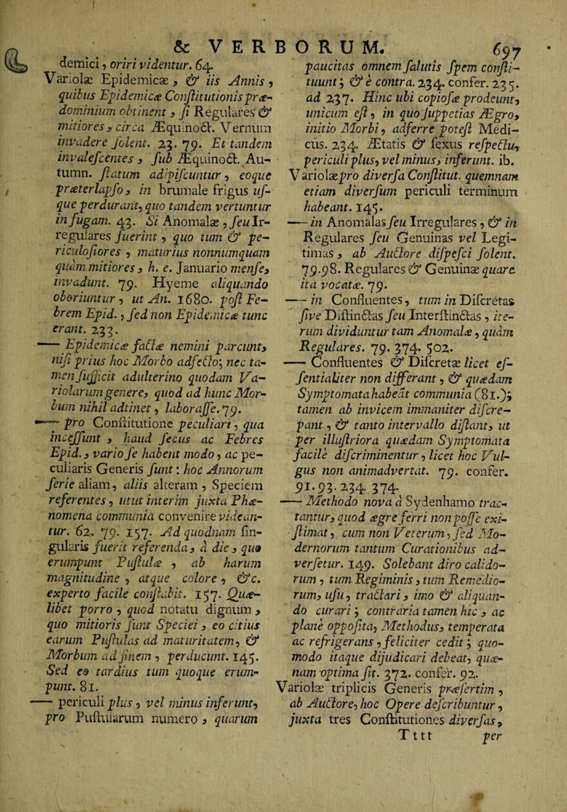 &amp; VER demici 5 oriri videntur. 64. Variolsc Epidemicae , &amp; iis Annis ? quibus Epidemica Conjlitiitionispr^^ dominium obtinent y fi Regulares' &amp; mitiores y circa jEquinodl:. Vernum invadere folent. 23.75). Et tandem invalefcernes y fub jEquino6t. Au- tumn. fiatum adipifcwitur j eoque pr^eterla^fo y in brumale frigus uf- que perdurant^ quo tandem vertuntur iti fugam. Anomalas 5/cwIr¬ regulares fuerim, quo tum &amp; pc- nculofiores , maturius nonnumquam quam mitiores y h. e. Jmiurio menfcy invadunt. 751. Hyeme aliquando oboriuntur’) ut An. 1680. -^oflEe-- hrem E^id. 5 fed non E^ideniicie tunc erant. 2,3 3. — Epidemica faCi^e nemini parcunty nifi pius hoc Morbo adfeth'^ nec ta- mmfujjicit adulterino quodam Va-^ riolariimgenerey quod ad hunc Mor*- biim nihil adtinet 5 laboraffe. ^^. pro Coniiitutione peculiari, qua incejfunt y haud feciis ac Febres E^id. y vario fe habent modo j ac pe¬ culiaris Generis funt: hoc Annorum /me aliam, aliis alteram, Speciem referentes, utut interim juxta Fh^-- nomena communia convenire tur. 62.. 79. 157. Adquodnain fin- gularis fuerit referenday d die y quo erumpunt Pujliil^ , ah harum magnitudine , atque colore, &amp;c. exprto facile conjlahit. 157. QutS'^ libet ^orro , quod notatu dignmii y quo mitioris funt S^peciei y eo citius earum Fuftulas ad maturitatem^ &amp; Morbum ad finem ^ ■perducunt. 145. Sed eo tardius tum quoque erum-- punt. 81. ~ periculi plus, vel minus inferunty pro Puftuiarum numero ^ quarum B O R U M# ^97 paucitas omnem falutis fpem confli- tuum y &amp; e contra. 234. confer. 2,35. ad 2^*]. Hinc ubi copiofa prodeunty unicum ejl, in quo Juppetias JEgro, initio Morbi, adferre potefl Medi¬ cus. 234. Aitatis &amp; fexus refpeduy, periculi plusy vel minus y inferunt, ib. V ariolaepro diverfa Conflitut. quemnam etiam diverfum periculi terminum habeant. 145. — in Anomalas feu Irregulares, &amp; in Regulares feu Genuinas vel Legi¬ timas y ah Aublore difpefci folent. 79.98. Regulares &amp; Genuinae quare, ita vocata. 79. -in Confluentes, tum in Difcreta$ fwe Difl;in6las feu Interfl:in6las, />e- riim dividuntur tam Anomal<£, quam Regulares. 79. 374. 502. -Confluentes &amp; Difcret^ licet ef- fentialiter non differant, &amp; quaedam Symptomatahabedt communia(8l.)3 tamen ab invicem immaniter difcre¬ pant , &amp; tanto intervallo diflanty ut per illuflriora quadam Symptomata facile difcriminentur y licet hoc Vul¬ gus non animadvertat. 79. confer. 91.93.234* 374-^ , -Methodo nova d Sydenhamo trac-’» tantury quod agreferri nonpojfe exi- flimat, cum non Veterum, fed Mo¬ dernorum tantum Curationibus ad- verfetur. 149. Solebant diro calido¬ rum 5 tum Regiminis y tum Remedio- rumy ufiiy traCiariy imo &amp; aliquan¬ do curari; contraria tamen hic y ac plane oppofitay Methodusy temperata ac refrigerans y feliciter cedit y quo¬ modo itaque dijudicari debe at y qui¬ nam vptima fit. 372. confer. 92. Variolae triplicis Generis prffertim , ab AuCtorCy hoc Opere dejcribuntur, juxta tres Conftitutiones Tttt per