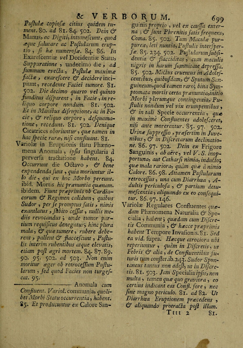 «c VER Pujful^ CGpiof^e citius qiiid^em tii^^ ment, 8o. ad 8l. 84. 502.. Dein &amp; Manus^dc Digiti^ intinnefcumy quod aqiie falutare ac Pujlularum erup¬ tio y Jl hce numeroJ]£, 84. 86. In Exarefcentias vel Decidentiae Statu? Suppuratione ? undecimo die ^ ad fummum eveUa, Pujlul^e mascimae fai^<£ y exarefcere &amp; decidere inci¬ piunt^ recedente Faciei tumore. 81. 502. Die decimo quarto vel quinto funditus difparent, in Facie ? in rc- liquo corpore nondum. 8l. 502. Fi in Manibus difruptioney ac in Fa^ cie ? reliquo corpore ? defquama- tionej recedunt, 81. 502. Denique Cicatrices oboriuntur ? quee tamen in hacfpecic rar^y nifi conjtuant. 81. Variolse in Eruptionis liatu Phseno- mena Anomaia, ipfis fingularia d perverfa tradtatione habent, 84. Occurrunt die Odavo ^ &amp; bene expendenda funt ? quia moriuntur il¬ lo die 5 qui ex hoc Pvforbo pereunt, ibid. Mortis hic pranuntia quinam. ibidem. Fiunt prreprimis ob Cardia¬ corum &amp; Regimen calidum quibus Sudor 5 per Je promptus fatis y nimis exantlatus y Jhbito cejfat ? nullis me¬ diis revocandus ; unde tumor par¬ tium requifitiis denegatur^ hinc plura mala ? &amp; qii^ tumere ? rubere debe¬ rent y pallent &amp; fiaccefeunt ? Piijlii’- lis interim rubentibus atque elevatis^ etiam poji agri mortem, 84. 87. 89^ 90. 95. 502. ad ^0^, Non enim moritur ager ob retrocejfum Fujlii- larum fed quod Facies non tiirgef- cat, 95. -- Anomaia cum Conjiiient. Variol, communia? quoli¬ bet Morbi Statu occurrentia-) habent, 85. Et producuntur ex Calore San- B O R U M# 659 giv.msproprio ? vel ex caujfa exter¬ na ; &amp; funt Phrenitis fatis frequens y Coma. 85* $07i, Dum Moxula pur¬ purea^ leti nuntia-) Puflulis interfper-^ fa. 85. 234. 502. Pufularumfubft- dentia &amp; f.acciditas ? cum maculis nigris in harum fujnmitate deprejfa, 85. Michis cruentus in Adolsf- centibus-) quibiifdamy &amp; Sputum San- guineum-iquod tamen raroy bina Sym¬ ptomata mortis certa pranuntiafinitio Morbi plerumque contingentiay Pu¬ flulis nondum vel vix erumpentibus ? &amp; in tali Specie occurrentia-) qu«e in maxime Confluentes adohfcerety nifi ante moreremur. 85. 97. 502. Urina fuppreffio yprafertim in Juve¬ nibus ? &amp; in Diferetarum declinatio¬ ne. 86. 97. 502. Dein ex Frigore Sanguinis ? ah aere ? vel V, S. inop- portunay aut Catharfi nimia-) indiitio^ qua mala rariora-) quam qua d nimio Calore. 86.98. Attamen Puflularum retroceffiis •) una cum Diarrhcea ? A- dultis periculofd , partium detu- mefeentia •) aliquando ex eo confeqiii- tur, 86.97.146. Variolas Regulares Confluentes qua¬ dam Ph^nomena Naturalia &amp; Spe- c/aba ? habent; quadam cum D fere¬ tis Communia ? &amp; hacce praprimis habent Tempore Invafionis. 81. Sed ea vid. fiipra. Hacque atro dora ubi reperiuntur ? quam in Difcretis-) ut Febris] &amp; alia ? de Confluentibus fu¬ turis tum conflet.Sudor Spon¬ taneus tantus non adef-) m in D fere¬ tis. 81. 503* Specidim ipfisy non multa ? tamen qua quo graviora ? eo certius indicant eas Conf.fore ? nec fine magno periculo. 81. adS%, Ut Diarrhoea Eruptionem pracedens ? &amp; aliquando protraSla pofl illam, Tttt 2 81.