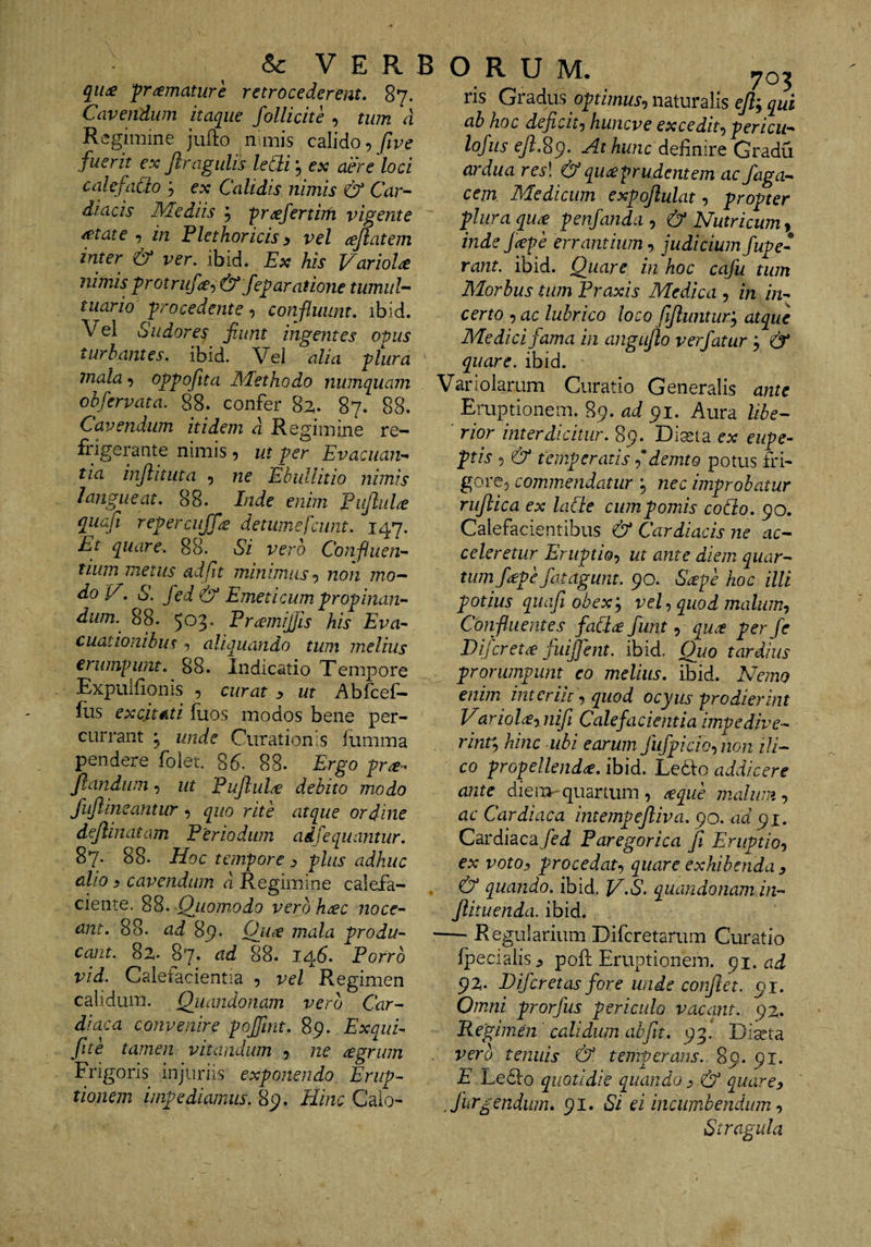 qit£ pramature retrocederent, 87. Cavendum itaque follicite , tum d Regimine jufto nimis calido •>five fuerit ex Jlragulis ledi j ex aere loci calefado j ex Calidis nimis &amp; Car^- diae is Mediis 5 'pr^fertiih vigente /ftate , in Flethoricis^ vel tejlatem inter &amp; ver. ibid. Ex his VarioU nimis protriif<£-) &amp; feparatione tumui- tuario procedente ^ confluunt, ibid. Vel Sudores fiunt ingentes opus turbantes, ibid. Vel alia plura mala ^ oppoftta Methodo numquatn obfervata. 88; confer 82. 87. 88. Cavendum itidem d Regimine re¬ frigerante nimis 5 ut per Evacuan¬ tia injlitiita 5 ne Ebullitio nimis Inde enim Pujlul^e quafi repercujfe detumefeunt. 147. Et quare. 88. Si vero Confluen¬ tium metus adfit minimus^ non mo- do V. S. fed &amp; Emeticum propinan¬ dum. 88. 503, Pramij]is his Eva¬ cuationibus 5 aliquando tum melius eriwvpiint. 88. Indicatio Tempore Expulfionis , curat y ut Abfcef- flis excitiLti fuos modos bene per¬ currant j unde Curationis lumma pendere folet. 86^. 88- Ergo pra-^ filandum, ut EufiluliV debito modo fiujlineantur , quo rite atque ordine defilinatam Periodum adfequantur. 87. 88. Hoc tempore y plus adhuc alio y cavendum d Regimine calefa¬ ciente. Qiiomodo verbhijec noce¬ ant. 88. ad mala produ¬ cant. 82. 87* ad 88. 145. Porro vid. Calefacientia , vel Regimen calidum. Q:uai idonam vero Car¬ diaca convenire pojjint. 89. Exqui- fite tamen vitandum 5 ne regrum Frigoris injuriis exponendo Erup¬ tionem impediamus. 89. Hinc Calo¬ ris Gradus optimus^ naturalis efil; qui ab hoc deficitj huneve excedit-) pericu- lofuseJl.Sg. At hunc dQRnivQ Gradu ardua res\ &amp; qu^prudentem ac faga- cem Medicum expofilulat, propter plura qu£ penfanda , &amp; Nutricum^ inde J^epe errantium, judicium fupe- rant. ibid. Quare in hoc cafu tum Morbus tum Praxis Medica , in in¬ certo -jac lubrico loco fifiluntur'^ atque Medici fama in angufio ver fatur ; &amp; quare, ihid. Variolarum Curatio Generalis ante Emptionem. 89. ad 91. Aura libe- ■ rior interdicitur. 89. Diaita ex eiipe- ptis 5 &amp; temperatis f demto potus fri- gorcp commendatur nec improbatur rufilica ex laCte cumpomis collo. 90. Calefacientibus &amp; Cardiacis ne ac¬ celeretur Eruptio^ ut ante diem quar¬ tum ficepe Jdtagunt. 90. Scepe hoc illi potius qiiajl obexy vel ^ quod maliim^ Conf lient es faCice fiunt 5 qu,t per fe Difereue fuififent. ibid. Quo tardius prorumpunt eo melius, ibid. Nemo enim mtcriir •, quod ocyus prodierint Variolcynifi Calefacientia impedive- rinty hinc ubi earum fufpiciQ-,nGn ili- co propellenda, ibid. Le^fo addicere ante dien>-quartum, teqiie malum-, ac Cardiaca intempejliva. 90. ad 91. Cardiaca /fj Paregorica jl Eruptio-, ex votoy procedat-, quare exhibenda y &amp; quando, ibid. V-S. quandonam in- filituenda. ibid. — Regularium Difcretamm Curatio fpecialisj poft Eruptionem. 91. 92. Bifer et as fore unde confiet. 91. Omni prorfus periculo vacant. 92. Regimen calidum abfilt. 93.' Diseta vero tenuis &amp; temperans.. 89. 91. E Le61:o quotidie quando y &amp; quarcy , Jiirgendiim, 91. Si ei incumbendum Stragula