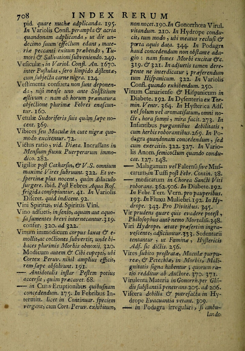 pid. qiiare nuchae adplicanda. 195. In Variolis ConB..perampla &amp; acria ^uandonam adplicanda ^ ut die un-~ decimo fuum effeCium edant ^ mate¬ riae peccanti exitum prahendo 5 Tu¬ mori &amp; Salivationifubveniendo. 249. VeHcuias ^in Variol. Confi. An, 1670. inter Pujlulas ^ fero limpido dijlent^y cum fubjeda came nigra, 124. Veflinienta conllietawon funt deponen¬ da') nift menfe uno ante Solflitium ajiivum : nam ab horum pramatura abjeCiione plurima Febres enajcun- tiir, 160. Vetulae Sudoriferis fuis quam fape no¬ cent. 3^9. Vibices feu Macula in. cute nigra quo¬ modo excitentur, 72. Vi61:us ratio 5 vid. Diata. Incrafians m Menfium fluxu. Fuer-perarum immo¬ dico. 282. Vigiliae pojl Catharfm^ &amp; V,S, omnium maxime Vires fubruunt. 322. Et ve- fpertina plus nocent ,, quam diluculo fur gere. ibid. Fofl Febres Aqua Rof frigida confopiuntur, 41. In Variolis Difcret. quid indicent, gz. Vini Spiritus, vid. Spiritus Vini. Vino adliieti, in fenio-) aquam aut aquo- fafumentes brevi internecantur,'^ ig, confer. 3 20. ad 322. Vinum immodicum corpus laxat &amp; e- mollihac co&amp;iones fubvertit}, unde bi¬ baces plurimis Morbis obnoxii. 320. Modicum autem &amp; Cibi eupeptiy ubi Cortex Feriiv, nihil amplius efficit^ remfape abfolvunt, 191. -— Antidotalis injlar' Feflem potius accerfit ^ quam prae avet. 68. —— in Cutis Eruptionibus quibufnam concedendum, 175. In Febribus In- termitt. licet in Continuar, fpeciem perganty .ciwi Cort, Feruv, exhibitwny nonnocet,igo.In Gonorrhoea ViruL vitandum. 210. In Hydrope condu¬ cit y tum modo 5 ubi meatus recliif &amp; porta aquis data. 344. In Podagra haud concedendum non obfante ada¬ gio : nam fomes Morbi excitat &amp;c. 319* &amp; 3 2(1* Inadjuetis tamen dere¬ pente ne interdicatur j praferendiim tum Hifpanicum. 322. 1« Variolis Confl. quando exhibendum, 250. Vinum Canarienfe &amp; Hifpanicum in Diabete. 192* In Dyfenteria ex Tor- min. Ventr, 3^4* In Hyfterica Adf. velfolum vel aromatifatum^ omni no¬ de 5 hora fomni, jnira facit. 273. In Infantibus purgantibus debilitatis , cum herbis robor antibus,z6g. In Po¬ dagra quandonam concedendum, fed cum exercitio,J« Vario¬ lis Anom. femicodum quando condu¬ cat. 127. 148. — Malaganum velFalernufveMui- catum^bi Tulli pof Febr. Contin. 38. — medicatum in Chorea Sandi Viti roborans.'i6z,$o6. In Diabete. 192. In Febr.Tert. Vern, pro pauperibus, 193. Jh Fluxu Muliebri. 192. In Hy¬ drope. 343. Pro Divitibus, 345. Vir prudens quare quis evadere potefi, Philofophus aute nemo Mortaliu.^c^S, Viri Hydrope^ ^tate profertim ingra- vefeente') adficiiintur.'^^'^. Sedentarii tentantur , ut Fcemime, Hyfericis Adf, fc didis. 256. Vires fubito profrata^ Macula purpu¬ rea-, &amp; Petechiay in Morbisy Mali¬ gnitatis figna habentur 3 quorum ra¬ tio redditur ab Audore. 370. 371. Virulenta Materia inGonorrh.per Gld- disfubf anticipenetrans.zo<,. ad zo6, Vifcera debilia &amp; putrefada in Hy¬ drope Evacuantia vetant, 309. - in Podagra irregulari ^ fi amhu- landoi