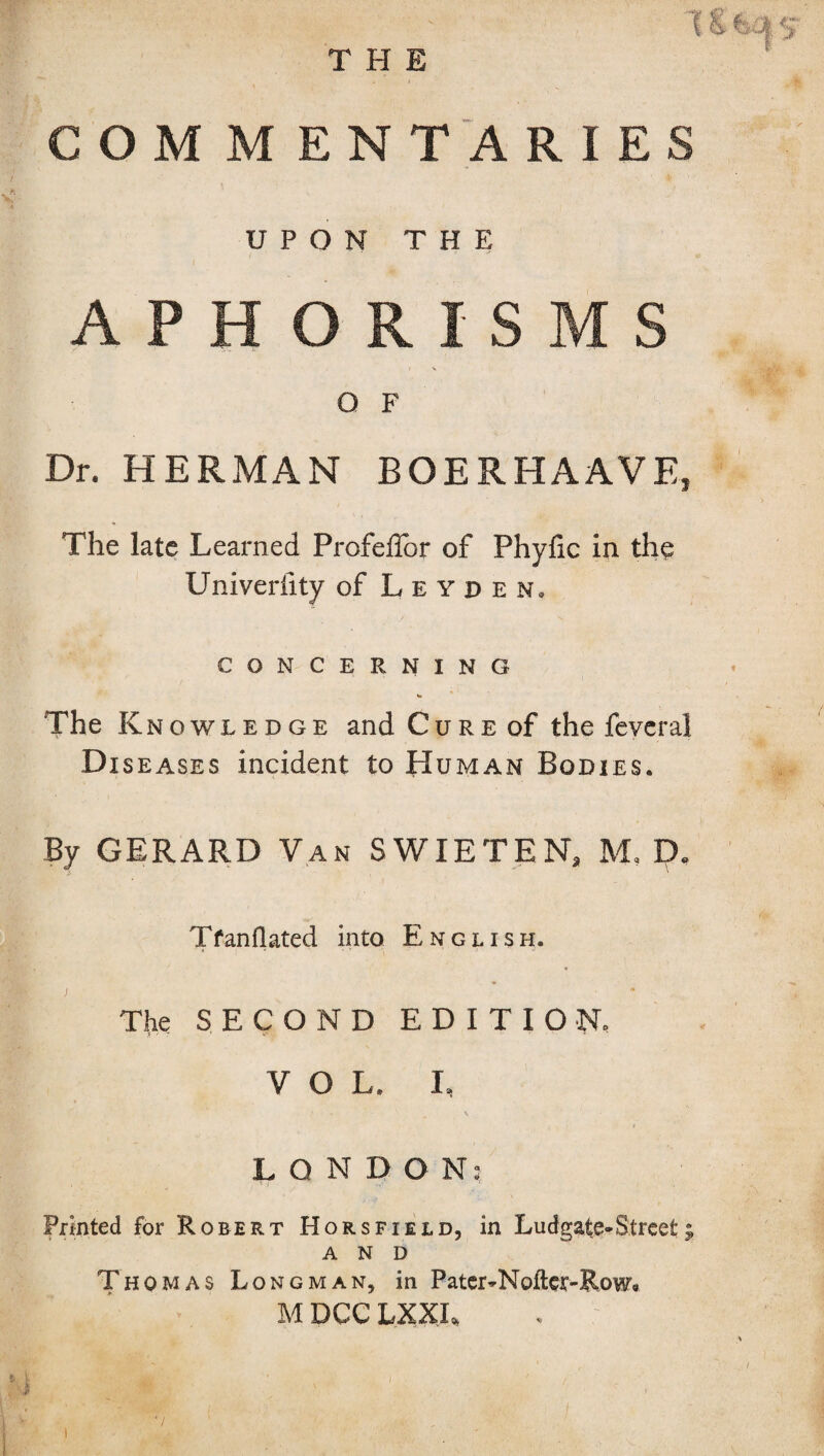 THE (8 fe£| 5 COM M ENT ARIES UPON THE > ■ ■ - .t; APHORISMS O F Dr. HERMAN BOERHAAVE, The late Learned ProfeBbr of Phyfic in the Univerfity of Leyden, CONCERNING The Knowledge and Cure of the feyeral Diseases incident to Human Bodies. By GERARD Van SWIETEN, M, D« Tfanflated into English. j > The SECOND EDITION. VOL. I, LONDON; Printed for Robert Hors field, in Ludgate^Street j AND Thomas Longman, in Pater-Nofter-Row. M DCCLXXL