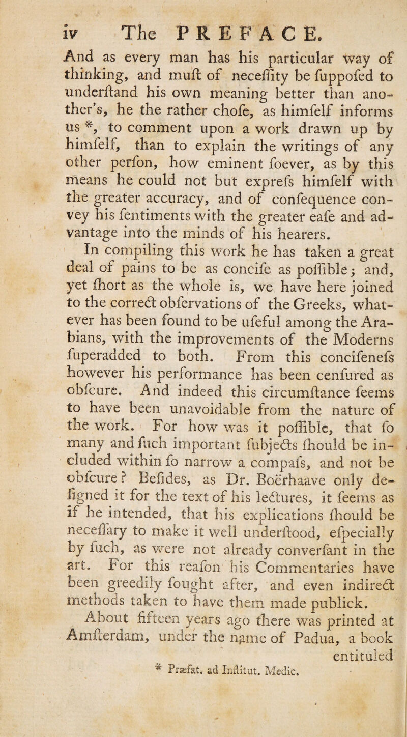 And as every man has his particular way of thinking, and mull of neceffity be fuppofed to underhand his own meaning better than ano¬ ther's, he the rather chofe, as himfelf informs us *, to comment upon a work drawn up by himfelf, than to explain the writings of any other perfon, how eminent foever, as by this means he could not but exprefs himfelf with the greater accuracy, and of confequence con¬ vey his fentiments with the greater eafe and ad¬ vantage into the minds of his hearers. In compiling this work he has taken a great deal of pains to be as concife as poffible; and, yet fhort as the whole is, we have here joined to the corredt obfervations of the Greeks, what¬ ever has been found to be ufeful among the Ara¬ bians, with the improvements of the Moderns fuperadded to both. From this concifenefs however his performance has been cenfured as obfcure. And indeed this circumftance feems to have been unavoidable from the nature of the work. For how was it poffible, that fo many and fuch important fubjedts ihould be in¬ cluded within fo narrow a compafs, and not be obfcure ? Befides, as Dr. Boerhaave only de- iigned it for the text of his ledhires, it feems as if he intended, that his explications Ihould be necefiary to make it well underftood, efpeciaily by fuch, as were not already converfant in the art. tor this reafon his Commentaries have been greedily fought after, and even indirect methods taken to have them made publick. About fifteen years ago there was printed at Amfterdam, under the ngme of Padua, a book entituled * Praefat* ad InfHtut. Medic.