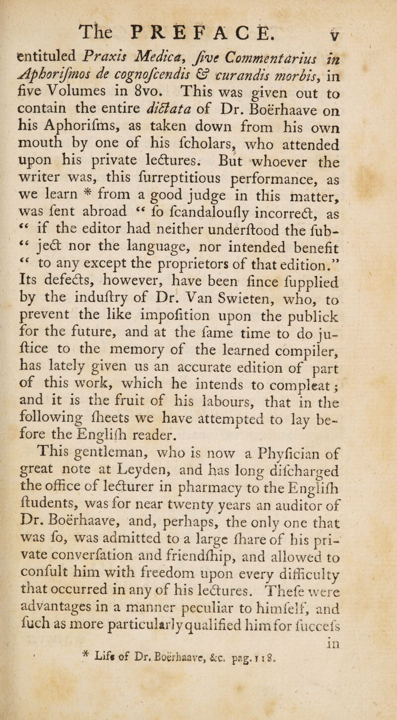 entituled Praxis Medica, five Commentdrius in Aphorifmos de cognofcendis & curandis morbis, in five Volumes in 8vo. This was given out to contain the entire diSlata of Dr. Boerhaave on his Aphorifms, as taken down from his own mouth by one of his fcholars, who attended upon his private ledtures. But whoever the writer was, this furreptitious performance, as we learn * from a good judge in this matter, was fent abroad “ fo fcandaloufly incorredt, as “ if the editor had neither underftood the fub- “ jedl nor the language, nor intended benefit “ to any except the proprietors of that edition.” Its defedts, however, have been fince fupplied by the indullry of Dr. Van Swieten, who, to prevent the like impofition upon the publick for the future, and at the fame time to do ju- ftice to the memory of the learned compiler, has lately given us an accurate edition of part of this work, which he intends to compleat ■, and it is the fruit of his labours, that in the following fheets we have attempted to lay be¬ fore the Englilh reader. This gentleman, who is now a Phyfician of great note at Leyden, and has long difcharged the office of ledturer in pharmacy to the Englilh fiudents, was for near twenty years an auditor of Dr. Boerhaave, and, perhaps, the only one that was fo, was admitted to a large fhareof his pri¬ vate converfation and friendlhip, and allowed to confult him with freedom upon every difficulty that occurred in any of his ledtures. Thefe were advantages in a manner peculiar to himfelf, and fuch as more particularly qualified him for lucre fs in ' * Lif* of Dr, Boerhaave, &c. pag. t i E.