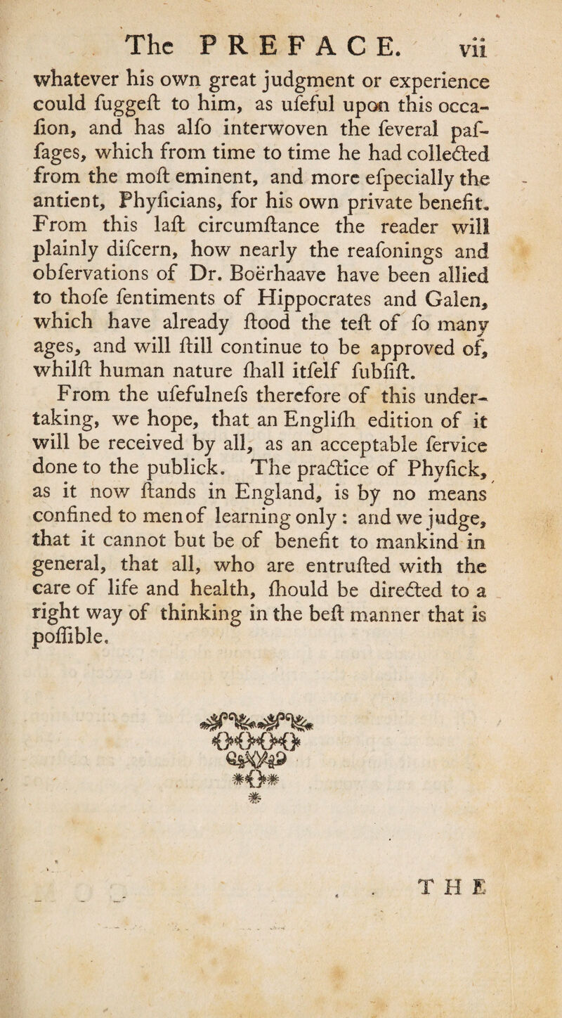 whatever his own great judgment or experience could fugged: to him, as ufeful upon this occa- lion, and has alfo interwoven the feveral pal- fages, which from time to time he had collected from the moft eminent, and more efpecially the antient, Phyficians, for his own private benefit. From this laft circumftance the reader will plainly difeern, how nearly the reafonings and obfervations of Dr. Boerhaave have been allied to thofe fentiments of Hippocrates and Galen, which have already flood the teft of fo many ages, and will ftill continue to be approved of, whilft human nature fhall itfelf fubfift. From the ufefulnefs therefore of this under¬ taking, we hope, that an Englifh edition of it will be received by all, as an acceptable fervice done to the publick. The pradtice of Phyfick, as it now ftands in England, is by no means confined to menof learning only : and we judge, that it cannot but be of benefit to mankind in general, that all, who are entrufted with the care of life and health, fliould be directed to a right way of thinking in the beft manner that is poffible. T H E /