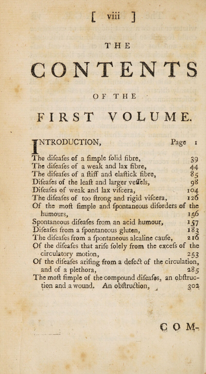 THE NTENTS OF THE FIRST VOLUME. TNTRODUCTION, Page i The difeafes of a Ample folid fibre, 39 The difeafes of a weak and lax fibre, 44 The difeafes of a ftiff and elaftick fibre, 85 Difeafes of the leaft and larger veAels, 98 Difeafes of weak and lax vifeera, 104 The difeafes of too ftrong and rigid vifeera, 126 Of the moft Ample and fpontaneous diforders of the humours, 156 Spontaneous difeafes from an acid humour* 157 Difeafes from a fpontaneous gluten, 183 The difeafes from a fpontaneous alcaline caufe, 216 Of the difeafes that arife folely from the excefs of the circulatory motion, 253 Of the difeafes arifing from a defe£l of the circulation, and of a plethora, 285 The moil fimplc of the compound difeafes, an obftruc- tion and a wound* An obftruftion, . 30a