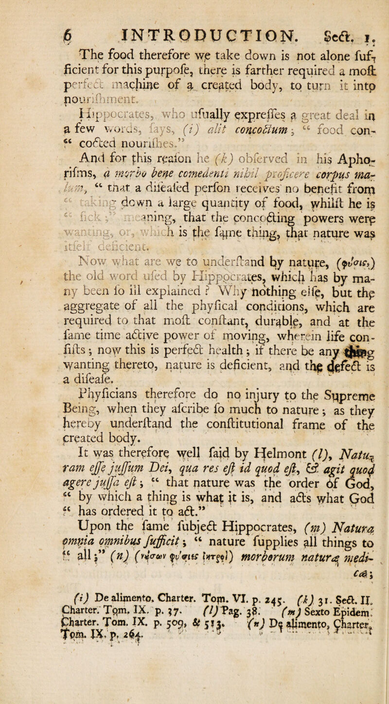 r 7 * i The food therefore \ve take down is not alone fufT ficient for this purpofe, there is farther required a molt perfect machine of ^ created body, to turn it intp nounilimenL v Hippocrates, who ufually expreifes a great deal in a few words, lays, (i) alit concodium, C£ food con- coded noimflies,” And for phis reaion he (k) obferved in his Apho- rifms, <z murho berpe comedenti nihil pioficere corpus ma~ lumy “ that a diiealed perfon receives no benefit front •ding down a large quantity of food, whiiit he is fmk ^ ming, that the conceding powers were .wanting, or, which is the %ne thing, that nature was itfeli deficient. Nov/ what are we to ynderfland by nature, (9t/W») the old word ufed by Kipppcrates, which has by ma¬ ny been fo ill explained ? Why nothing eife, but the aggregate of all the phyfical conditions, which are required to that moil conilant, durable, and at the fame time adive power of moving, wherein life con- flits •, now this is perfed health; if there be any ^Jlfeg Wanting thereto, nature is deficient, and th$ is a difeafe, phyficians therefore do no injury to the Supreme Being, when they aferibe fo much to nature; as they hereoy underftand the conilitutional frame of the created body. It was therefore well fajd by Ipelmont (l)y Natu.Ti ram ejfe juftum Dei, qua res eft id quod eft, fi agit quo4 agere jujfta eft j “ that nature was the order 6f God, 6< by which a thing is whaf: ft is, and ads what Qod fc has ordered it tq ad.” .■ • .* 1 > Upon the fame fubjed Hippocrates, (m) Natura pmnia omnibus fufficit; “ nature fupplies all things to f.5 all?” (n) (rj<r»v morborum natur^medi^ Cc&\ (i) De alipiento. Charter. Topi. VI. p, 245. (k) 31. Sea. IP Charter. T<qm. IX. p. 37. (1)Tag. 3S. (pi) Sexto Epidem: Charter. Tom. IX. p. 509, & 513. (n) Be ajimento, Charter. Tom. JX.p, 2^. • *45 • ^ •• ' .^