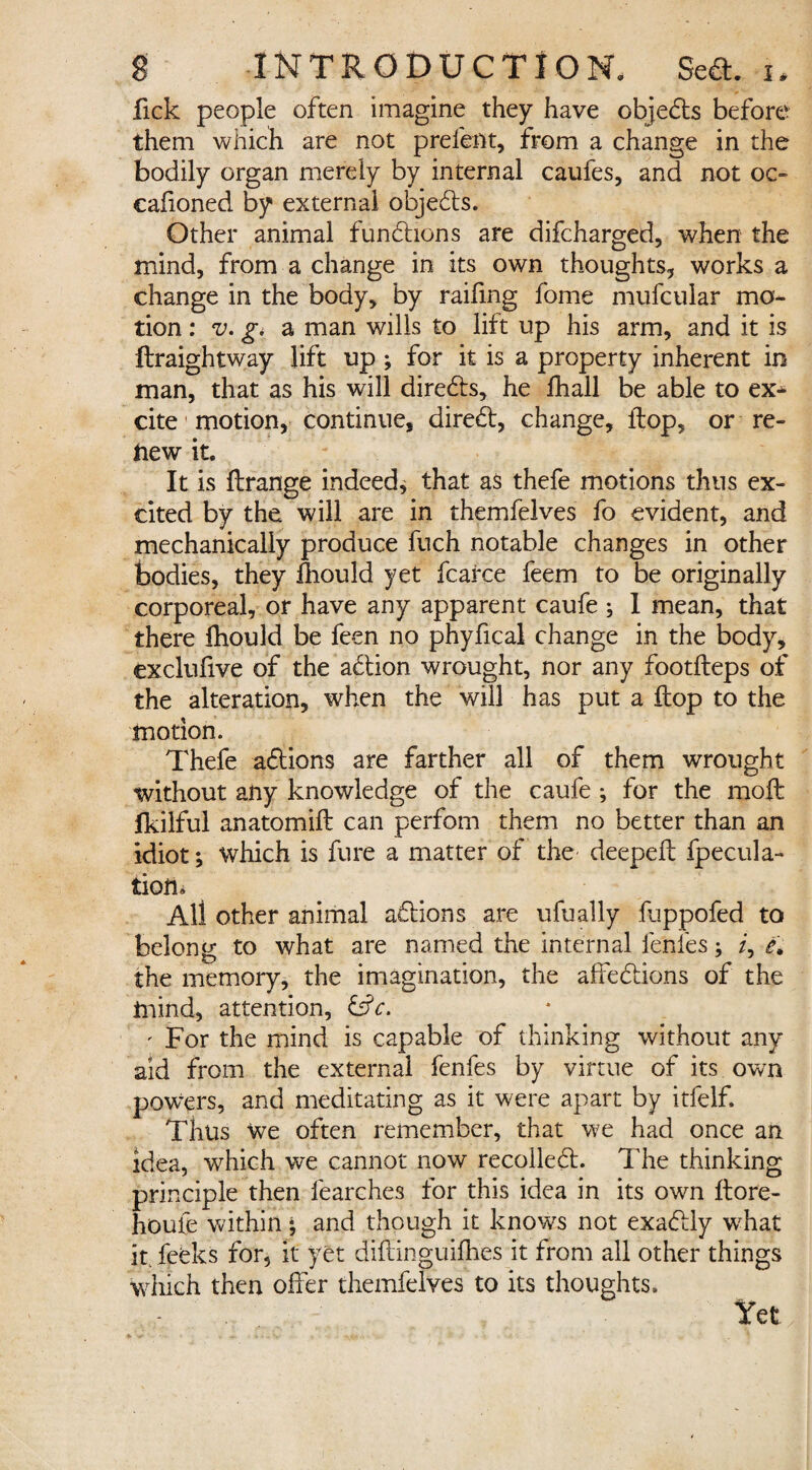 fick people often imagine they have objects before them which are not prefent, from a change in the bodily organ merely by internal caufes, and not oc- cafioned by external objedts. Other animal functions are difcharged, when the mind, from a change in its own thoughts, works a change in the body, by raifing fome mufcular mo¬ tion : v. g. a man wills to lift up his arm, and it is ftraightway lift up ; for it is a property inherent in man, that as his will diredts, he fhall be able to ex¬ cite motion, continue, diredt, change, flop, or re¬ new it. It is ftrange indeed, that as thefe motions thus ex¬ cited by the will are in themfelves fo evident, and mechanically produce fuch notable changes in other bodies, they fhould yet fcarce feem to be originally corporeal, or have any apparent caufe ; 1 mean, that there fliould be feen no phyfical change in the body, exclufive of the addon wrought, nor any footfteps of the alteration, when the will has put a flop to the motion. Thefe addons are farther all of them wrought without any knowledge of the caufe ; for the moft fkilful anatomid: can perfom them no better than an idiot; which is fure a matter of the deeped: fpecula- tion. All other animal addons are ufually fuppofed to belong to what are named the internal lenies; /, e\ the memory, the imagination, the affeddons of the mind, attention, &c. ' For the mind is capable of thinking without any aid from the external fenfes by virtue of its own powers, and meditating as it were apart by itfelf. Thus we often remember, that we had once an idea, which we cannot now recolledd The thinking principle then fearches for this idea in its own ftore- houfe within* and though it knows not exaddy what it feeks for, it yet diftinguifhes it from all other things which then offer themfelves to its thoughts.