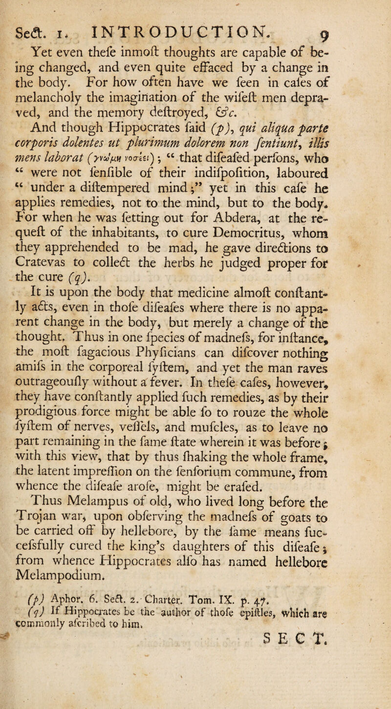 Yet even thefe inmoft thoughts are capable of be¬ ing changed, and even quite effaced by a change in the body. For how often have we feen in cales of melancholy the imagination of the wifeft men depra¬ ved, and the memory deftroyed, &c. And though Hippocrates faid (p), qui aliqua parte corporis dolentes ut plurimum dolorem non fentiunt, illis mens lab or at vo a-Ui); “ that difealed perfons, who 4C were not fenlible of their indifpofition, laboured cc under a diftempered mindyet in this cafe he applies remedies, not to the mind, but to the body. For when he was fetting out for Abdera, at the re- quefl of the inhabitants, to cure Democritus, whom they apprehended to be mad, he gave directions to Cratevas to colled the herbs he judged proper for the cure (q). It is upon the body that medicine almoft conftant- ly aCts, even in thofe difeafes where there is no appa¬ rent change in the body* but merely a change of the thought, Thus in one fpecies of madnefs, for inftance, the moft fagacious Fhyficians can difcover nothing amifs in the corporeal fyftem, and yet the man raves outrageoufly without a fever. In thefe cafes, however, they have conftantly applied fuch remedies, as by their prodigious force might be able fo to rouze the whole fyftem of nerves, velfels, and mufcles, as to leave no part remaining in the fame ftate wherein it was before j with this view, that by thus fhaking the whole frame, the latent impreflion on the fenforium commune, from whence the difeafe arofe, might be erafed. Thus Melampus of old, who lived long before the Trojan war, upon obferving the madnefs of goats to be carried off by hellebore, by the fame means fuc- cefsfully cured the king’s daughters of this difeafe; from whence Hippocrates alfo has named hellebore Melampodium. (p) Aphor. 6. Seft. 2. Charter. Tom. IX. p. 47. (q) ]f Hippocrates be the author of thofe epiftles, which are commonly afcribea to him, S E C T.