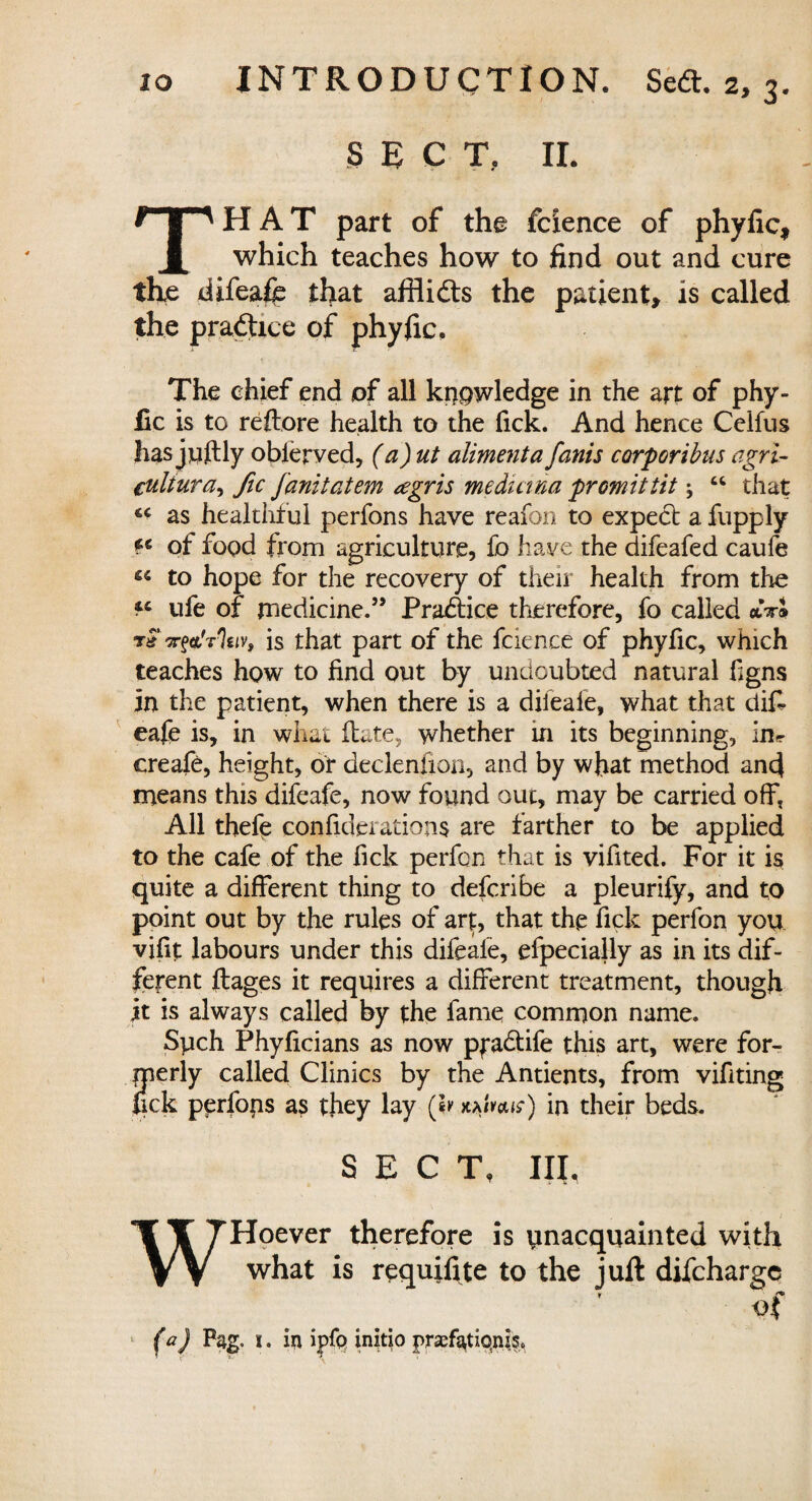 SEC T. II. THAT part of the fcxence of phyfic, which teaches how to find out and cure the difeafe that afflidts the patient, is called the practice of phyfic. The chief end of all knowledge in the art of phy¬ fic is to reftore health to the Tick. And hence Celfus has juftly obierved, (a)ut aliment a fanis corporibns agri¬ cultural fic fanitatem <egris medium promittit; “ that as healthful perfons have reafon to expect a fupply of food from agriculture, fo have the difeafed caufe ^ to hope for the recovery of their health from the fc ufe of medicine.” Practice therefore, fo called *VJ t& Tytlrhiv, is that part of the fcience of phyfic, which teaches how to find out by undoubted natural figns in the patient, when there is a difeafe, what that difi eafe is, in what Hate, whether in its beginning, in* creafe, height, of declenlion, and by wfiat method and means this difeafe, now found out, may be carried off, All thefe confederations are farther to be applied to the cafe of the lick perfon that is vifited. For it is quite a different thing to defcribe a pleurify, and to point out by the rules of art, that the fick perfon you vifit labours under this difeafe, efpecially as in its dif¬ ferent ftages it requires a different treatment, though jit is always called by the fame common name. Sych Phyficians as now pfadtife this art, were for¬ merly called Clinics by the Antients, from vifiting fick perfons as they lay (lv in their beds. SECT, III, WHoever therefore is unacquainted with what is requifite to the juft difchargc of