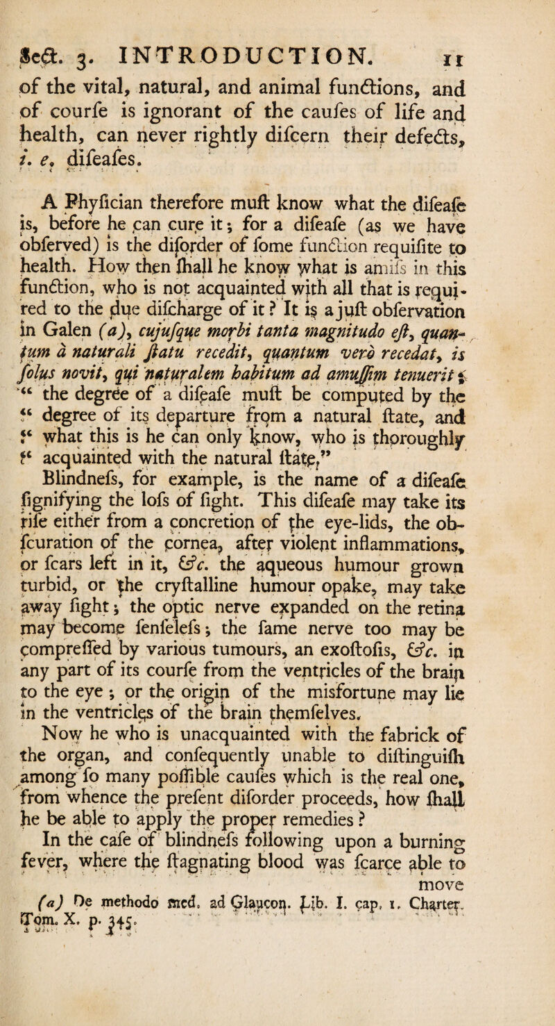 of the vital, natural, and animal functions, and of courfe is ignorant of the caufes of life an4 health, can never rightly difcern their defedts, /. e. difeafes. ? • .« <-■. ■ A Fhyfician therefore muft know what the difeafe is, before he can cure it; for a difeafe (a$ we have obferved) is the diforder of fome fundion requifite to health. How then ftiall he know lyhat is amifs in this fundion, who is not acquainted with all that is pequi* red to the jdue difcharge of it ? It i$ a juft obfervation in Galen (a)> cujufque morbi tanta magnitudo efty quan¬ tum a naturali Jiatu recedit, quantum verb recedaty is folus novity qui naturalem habitum ad amujfim tenuerit i the degree of a difpafe muft be computed by the “ degree of its departure from a natural ftate, and “ what this is he can only know, who |s thoroughly fc acquainted with the natural ftate/’ Blindnefs, for example, is the name of a difeafe fignifying the lofs of fight. This difeafe may take its rile either from a concretion of |he eye-lids, the ob- fcuration of the pornea, after violent inflammations, or fears left in it, the aqueous humour grown turbid, or the cryftalline humour opake, may take away fight * the optic nerve expanded on the retina may become fenfelefs; the fame nerve too may be comprefied by various tumours, an exoftofis, &V. in any part of its courfe from the ventricles of the brain to the eye ; or the origin of the misfortune may lie in the ventricles of the brain themfelves. Now he who is unacquainted with the fabrick of the organ, and confequently unable to diftinguilh among fo many poflible caufes which is the real one, from whence the prefen t diforder proceeds, how fliall he be able to apply the proper remedies ? In the cafe of blindnefs following upon a burning fever, where the ftagnating blood was fcarce fible to move (a) De methodo sued. ad Glaucon. Lib. I. cap, x. Charter.