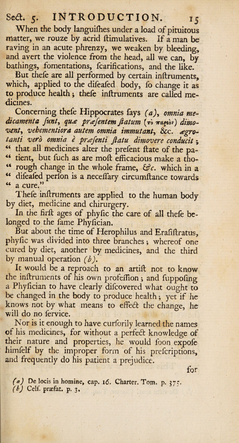 When the body languiffies under a load of pituitous matter, we rouze by acrid ftimulatives. If a man be raving in an acute phrenzy, we weaken by bleeding, and avert the violence from the head, all we can, by bathings, fomentations, fcarifications, and the like. But thefe are all performed by certain inftruments, which, applied to the difeafed body, fo change it as to produce health; thefe inftruments are called me¬ dicines. Concerning thefe Hippocrates fays (a), omnia me* dicamenta funt, qsme prJfentem fiatum (to dimo- vent) vehementiora autem omnia immutant, &c. <egro~ tanti veto omnia e pr^efenti ftatu dimovere conducit % 44 that all medicines alter the prefent ftate of the pa- 44 tient, but fuch as are moft efficacious make a tho- rt rough change in the whole frame, &V. which in a 44 difeafed perlon is a neceffary circumfbance towards 44 a cure.” Thefe inftruments are applied to the human body by diet, medicine and chirurgery. In the firft ages of phyfic the care of all thefe be¬ longed to the fame Phyficiam But about the time of Herophilus and Erafiftratus, phyfic was divided into three branches 5 whereof one cured by diet, another by medicines, and the third by manual operation (b). It would be a reproach to an artift not to know the inllruments of his own profeffion; and fuppofing a Phyfician to have clearly difcovered what ought to be changed in the body to produce health; yet if he knows not by what means to effedl the change, he will do no fervice. Nor is it enough to have curforily learned the names of his medicines, for without a perfedt knowledge of their nature and properties, he would loon expofe himfelf by the improper form of his prefcriptions, and frequently do his patient a prejudice. for (a) De locis in homine, cap. .16. Charter. Tom. p. 37?. (b) Celf. prjefat. p. 3. /