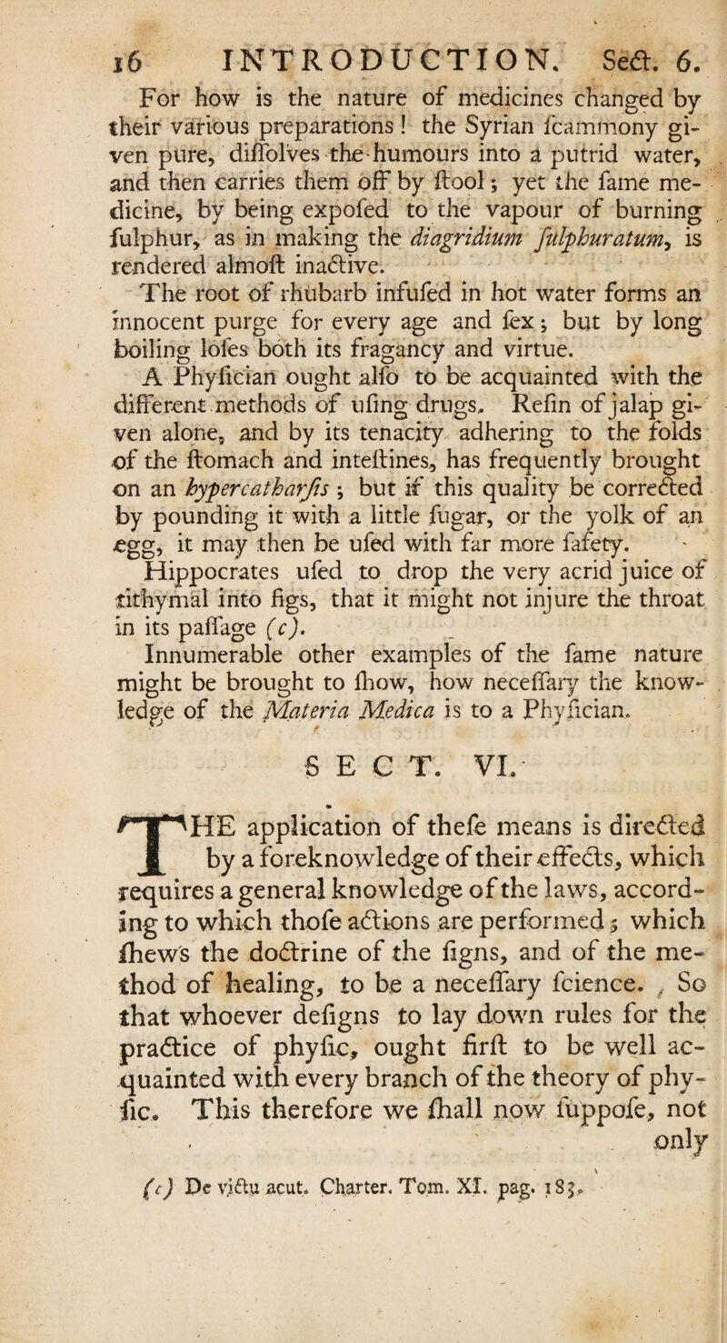 For how is the nature of medicines changed by their various preparations ! the Syrian fcammony gi¬ ven pure, diffolves the humours into a putrid water, and then carries them off by ftool; yet the fame me¬ dicine, by being expofed to the vapour of burning fulphur, as in making the diagridium fulphuratum, is rendered almoft inactive. The root of rhubarb infufed in hot water forms an innocent purge for every age and fex; but by long boiling Jofes both its fragancy and virtue. A Fhyfician ought alfo to be acquainted with the different, methods of uling drugs. Refin of jalap gi¬ ven alone, and by its tenacity adhering to the folds of the ftomach and inteflines., has frequently brought on an hypercatharjis ; but if this quality be corrected by pounding it with a little fugar, or the yolk of an egg, it may then be ufed with far more fafety. Hippocrates ufed to drop the very acrid juice of tithymal into figs, that it might not injure the throat in its paffage (c). Innumerable other examples of the fame nature might be brought to fhow, how neceffary the know¬ ledge of the Materia Medica is to a Phyfician, SEC T. VI. THE application of thefe means is direded by a foreknowledge of their effects, which requires a general knowledge of the laws, accord¬ ing to which thofe adions are performed 5 which Ihews the dodrine of the ligns, and of the me¬ thod of healing, to be a neceffary fcience. , So that whoever defigns to lay down rules for the pradice of phyffc, ought firft to be well ac¬ quainted with every branch of the theory of phv- lie. This therefore we fhall now fuppofe, not (c) De vi&y acut. Charter. Tom. XI. pag. 183*