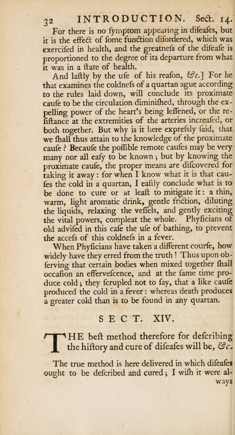 For there is no fymptom appearing in difeafes, but it is the effed of fome fundion difordered, which was exercifed in health, and the greatnefs of the difeafe is proportioned to the degree of its departure from what it was in a flate of health. And laflly by the ufe of his reafon, &V.] For he that examines the coldnefs of a quartan ague according to the rules laid down, will conclude its proximate caufe to be the circulation diminifhed, through the ex¬ pelling power of the heart’s being leffened, or the re¬ finance at the extremities of the arteries increafed, or both together. But why is it here exprefsly faid, that we fhall thus attain to the knowledge of the proximate caufe ? Becaufe the poffible remote caufes may be very many nor all eafy to be known•, but by knowing the proximate caufe, the proper means are difcovered for taking it away: for when I know what it is that cau¬ fes the cold in a quartan, I eafily conclude what is to be done to cure or at leaft to mitigate it: a thin, warm, light aromatic drink, gentle fridion, diluting the liquids, relaxing the veffels, and gently exciting the vital powers, compleat the whole. Phyficians ot old advifed in this cafe the ufe of bathing, to prevent the accefs of this coldnefs in a fever. When Phyficians have taken a different courfe, how widely have they erred from the truth ! Thus upon ob- ferving that certain bodies when mixed together fhall occafion an effervefcence, and at the fame time pro¬ duce coldj they fcrupled not to fay, that a like caufe produced the cold in a fever: whereas death produces a greater cold than is to be found in any quartan. SECT. XIV. THE beft method therefore for defcribing the hiftory and cure of difeafes will be, &c*~ / ^ The true method is here delivered in which difeafes ought to be defcribed and cured * I wifh it were al¬ ways