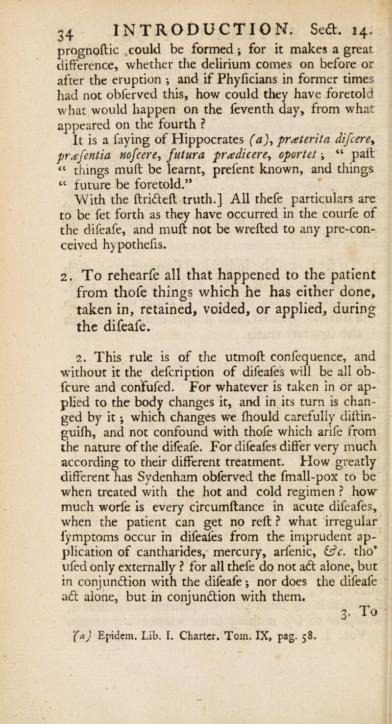 prognoftic could be formed; for it makes a great difference, whether the delirium comes on before or after the eruption *, and if Phyficians in former times had not obferved this, how could they have foretold what would happen on the feventh day, from what appeared on the fourth ? It is a faying of Hippocrates (a), pr<eterita difcere> pr^efentia nofcere, futura pr<edicere, oportet \ “ paft « things muft be learnt, prefent known, and things cc future be foretold.” With the ftrifteft truth.] All thefe particulars are to be fet forth as they have occurred in the courfe of the difeafe, and muft not be wrefted to any pre-con- ceived hypothefis. 2. To rehearfe all that happened to the patient from thofe things which he has either done, taken in, retained, voided, or applied, during the difeafe. 2. This rule is of the utmoft confequence, and without it the defcription of difeafes will be all ob- fcure and confufed. For whatever is taken in or ap¬ plied to the body changes it, and in its turn is chan¬ ged by it; which changes we fhould carefully diftin- guifh, and not confound with thofe which arife from the nature of the difeafe. For difeafes differ verv much * according to their different treatment. How greatly different has Sydenham obferved the fmall-pox to be when treated with the hot and cold regimen ? how much worfe is every circumftance in acute difeafes, when the patient can get no reft ? what irregular fymptoms occur in difeafes from the imprudent ap¬ plication of cantharides, mercury, arfenic, £s?c. tho’ ufed only externally ? for all thefe do not aft alone, but in conjunftion with the difeafe; nor does the difeafe aft alone, but in coni unci ion with them. 3. To (a) Epidcm. Lib. [. Charter. Tom. IX, pag. 58.