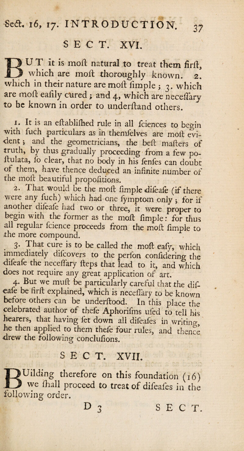 3? SECT. XVL BUT it is moil natural to treat them firft, which are moft thoroughly known. 2. which in their nature are moft fimple ; 3. which are moft eafily cured; and 4, which are neceflaiy to be known in order to underftand others. 1. It is an eftablilhed rule in all fcienees to begin with fuch particulars as in themfelves are molt evi¬ dent ; and the geometricians, the belt mailers of truth, by thus gradually proceeding from a few po- ftulata, io clear, that no body in his ienfes can doubt of them, have thence deduced an infinite number of the moil beautiful proportions. 2. That would be the moil fimple difeaie (if there were any fuch) which had one fymptom only ; for if another diieafe had two or three, it were proper to begin with tire former as the moil fimple: for thus all regular fcience proceeds from the moil fimple to the more compound. 3. That cure is to be called the moil eafy, which immediately difcovers to the perfon confidering the diieafe the neceifary ileps that lead to it, and which does not require any great application of art. 4. But we muft be particularly careful that the dif- eafe be firft explained, which is necefTary to be known before others can be underftood. In this place the celebrated author of thefe Aphorifms ufed to tell his hearers, that having let down all difeafes in writing he then applied to them thefe four rules, and thence drew the following conclufions. SECT. XVII. BUilding therefore on this foundation (16) we ihall proceed to treat of difeafes in the following order.