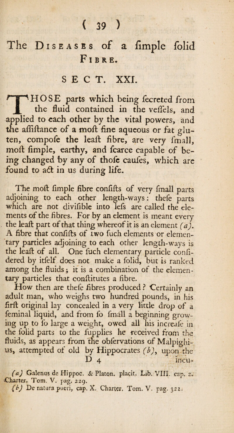 The Diseases of a hmple folid Fibre. SECT. XXI. THOSE parts which being fecreted from the fluid contained in the veflfels, and applied to each other by the vital powers, and the afiiftance of a moft fine aqueous or fat glu¬ ten, compofe the leaft fibre, are very final!, moil Ample, earthy, and fcarce capable of be¬ ing changed by any of thofc caufes, which are found to adt in us during life. The moft Ample fibre confifts of very fmall parts adjoining to each other length-ways: thefe parts which are not divifible into lefs are called the ele¬ ments of the fibres. For by an element is meant every the leaft part of that thing whereof it is an element (a). A fibre that confifts of two fuch elements or elemen¬ tary particles adjoining to each other length-ways is the leaft of all. One fuch elementary particle confi- dered by itfelf does not make a folid, but is ranked among the fluids ; it is a combination of the elemen¬ tary particles that conftitutes a fibre. How then are thefe fibres produced ? Certainly an adult man, who weighs two hundred pounds, in his firft original lay concealed in a very little drop of a feminal liquid, and from fo fmall a beginning grow¬ ing up to fo large a weight, owed all his increafe in the folid parts to the fupplies he received from the fluids, as appears from the obfervations of Malpighi- us, attempted of old by Hippocrates (b)y upon the D 4 incu- (a) Galenus de Hippoc. & Platon, placit. Lib. VIII. cap. 2. -Charter. Tom, V. pag. 229. (b) De naturapueri, cap, X. Charter, Tom. V, pag. 322.