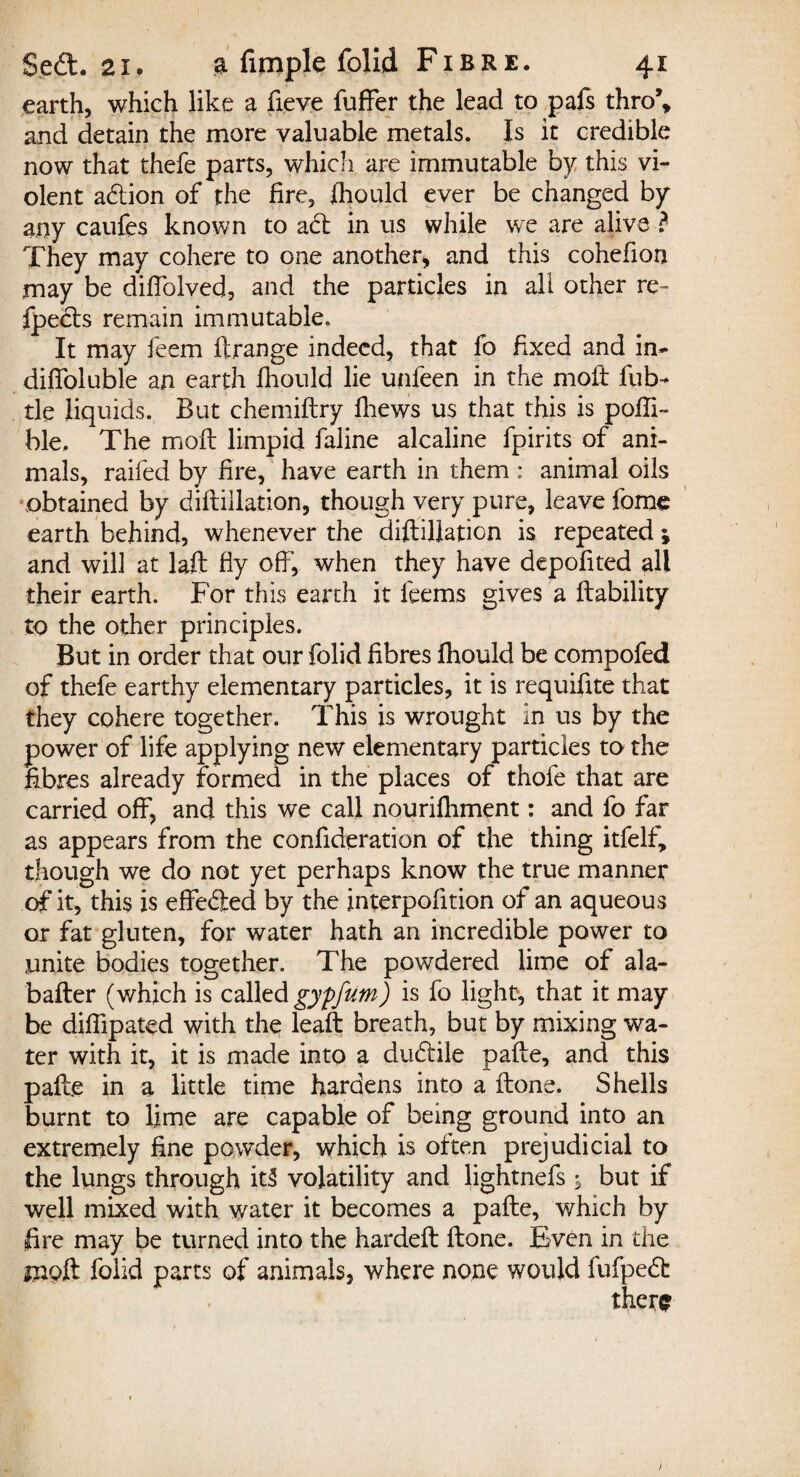 earth, which like a fieve fuffer the lead to pals thro\ and detain the more valuable metals. Is it credible now that thefe parts, which are immutable by this vi¬ olent action of the fire, jfhould ever be changed by any caufes known to a£t in us while we are alive ? They may cohere to one another* and this cohefion may be diffolved, and the particles in all other re- fpecls remain immutable. It may feem ft.range indeed, that fo fixed and in- diffoluble an earth fhould lie unfeen in the moft fub- tie liquids. But chemiftry fliews us that this is pofti- ble. The moft limpid faline alcaline fpirits of ani¬ mals, raifed by fire, have earth in them : animal oils obtained by diftillation, though very pure, leave fome earth behind, whenever the diftillation is repeated; and will at laft fly oft’, when they have depofited all their earth. For this earth it feems gives a liability to the other principles. But in order that our folid fibres fhould be compofed of thefe earthy elementary particles, it is requifite that they cohere together. This is wrought in us by the power of life applying new elementary particles to the fibres already formed in the places of thofe that are carried off, and this we call nourifhment: and fo far as appears from the confideration of the thing itfelf, though we do not yet perhaps know the true manner of it, this is effected by the interpofttion of an aqueous or fat gluten, for water hath an incredible power to unite bodies together. The powdered lime of ala- bafter (which is called gyfifum) is fo light, that it may be diffipated with the lead: breath, but by mixing wa¬ ter with it, it is made into a du&ile pafte, and this pafte in a little time hardens into a ftone. Shells burnt to lime are capable of being ground into an extremely fine powder, which is often prejudicial to the lungs through it3 volatility and lightnefs ; but if well mixed with water it becomes a pafte, which by fire may be turned into the hardeft ftone. Even in the mpft folid parts of animals, where none would fufped: there 1