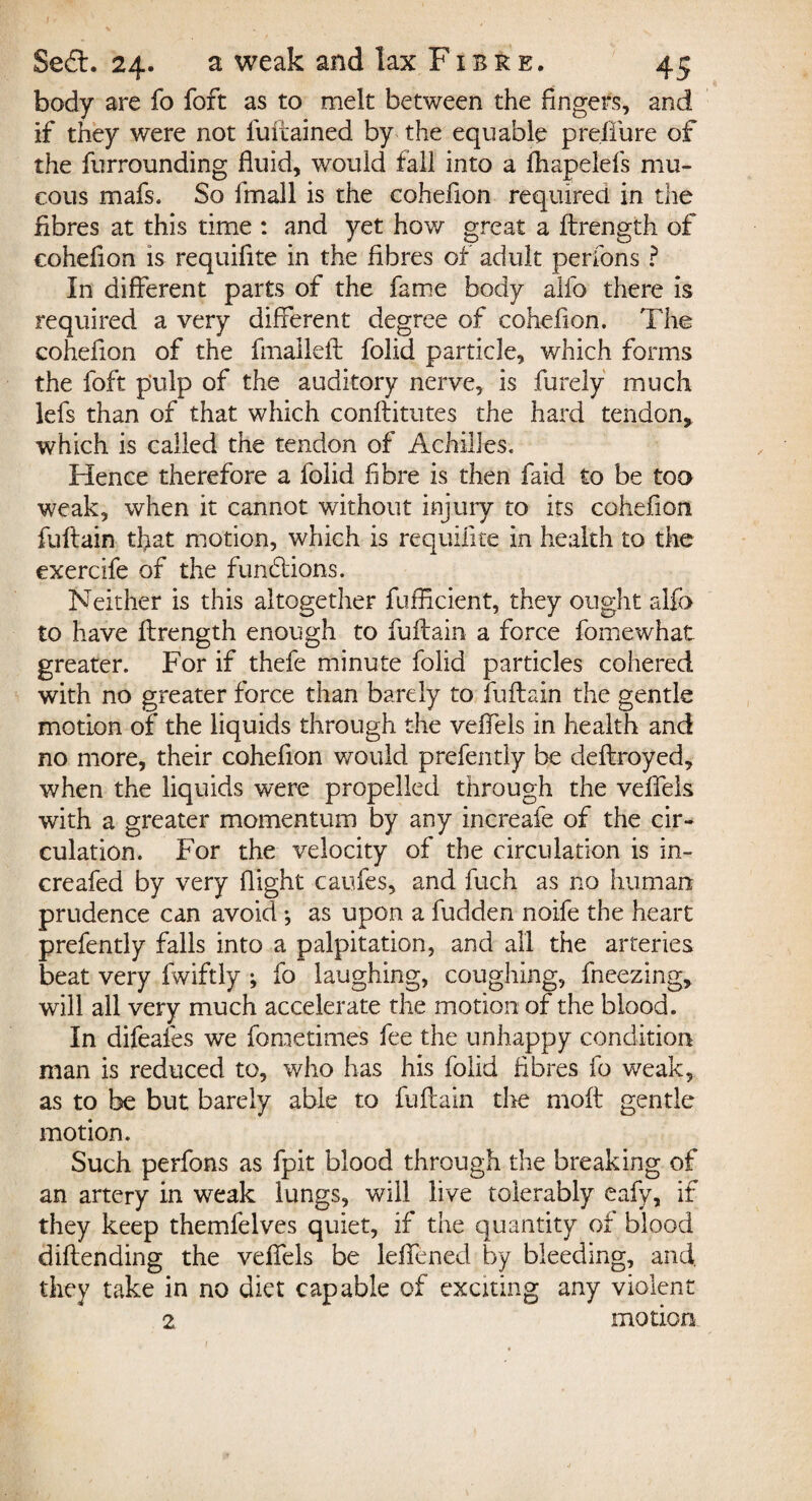 body are fo foft as to melt between the fingers, and if they were not fuftained by the equable preffure of the furrounding fluid, would fall into a fhapelefs mu¬ cous mafs. So fmall is the cohefion required in the fibres at this time : and yet how great a ftrength of cohefion is requifite in the fibres of adult perfons ? In different parts of the fame body alfo there is required a very different degree of cohefion. The cohefion of the fmalleft folid particle, which forms the foft pulp of the auditory nerve, is furely much lefs than of that which conftitutes the hard tendon, which is called the tendon of Achilles. Hence therefore a folid fibre is then faid to be too weak, when it cannot without injury to its cohefion fuftain that motion, which is requifite in health to the exercife of the fundtions. Neither is this altogether fufficient, they ought alfo to have ffrength enough to fuftain a force fomewhat greater. For if thefe minute folid particles cohered with no greater force than barely to fuftain the gentle motion of the liquids through the veffels in health and no more, their cohefion would prefently be deftroyed, when the liquids were propelled through the veffels with a greater momentum by any increafe of the cir¬ culation. For the velocity of the circulation is in- creafed by very flight caufes, and fuch as no human prudence can avoid ♦, as upon a fudden noife the heart prefently falls into a palpitation, and all the arteries beat very fwiftly •, fo laughing, coughing, fneezing, will all very much accelerate the motion of the blood. In difeafes we foraetimes fee the unhappy condition man is reduced to, who has his folid fibres fo weak, as to be but barely able to fuftain the moft gentle motion. Such perfons as fpit blood through the breaking of an artery in weak lungs, will live tolerably eafy, if they keep themfelves quiet, if the quantity of blood diftending the veffels be leffened by bleeding, and they take in no diet capable of exciting any violent 2 motion. 1