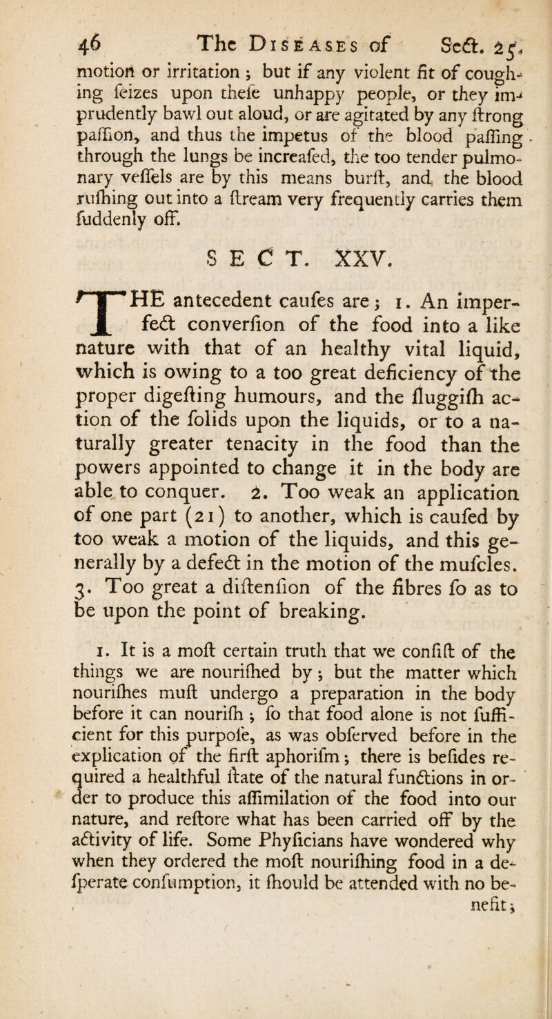 motion or irritation ; but if any violent fit of coughs ing feizes upon thefe unhappy people, or they inv prudently bawl out aloud, or are agitated by any drong paffion, and thus the impetus of the blood palling - through the lungs be increafed, the too tender pulmo¬ nary veffels are by this means burd, and the blood rufhing out into a dream very frequently carries them fuddenly off. S E C T. XXV. THE antecedent caufes are; 1. An imper¬ fect converfion of the food into a like nature with that of an healthy vital liquid, which is owing to a too great deficiency of the proper digeding humours, and the fluggifh ac¬ tion of the folids upon the liquids, or to a na¬ turally greater tenacity in the food than the powers appointed to change it in the body are able to conquer. Too weak an application of one part (21) to another, which is caufed by too weak a motion of the liquids, and this ge¬ nerally by a defeCt in the motion of the mufcles. 3. Too great a diftenlion of the fibres fo as to be upon the point of breaking. 1. It is a molt certain truth that we confilt of the things we are nourilhed by ; but the matter which nourilhes mult undergo a preparation in the body before it can nourifh ; fo that food alone is not fuffi- cient for this purpole, as was obferved before in the explication of the fird aphorifm; there is beddes re¬ quired a healthful date of the natural functions in or¬ der to produce this affimilation of the food into our nature, and redore what has been carried off by the aCfeivity of life. Some Phyficians have wondered why when they ordered the mod nouriffiing food in a de- fperate confumption, it diould be attended with no be¬ nefit^