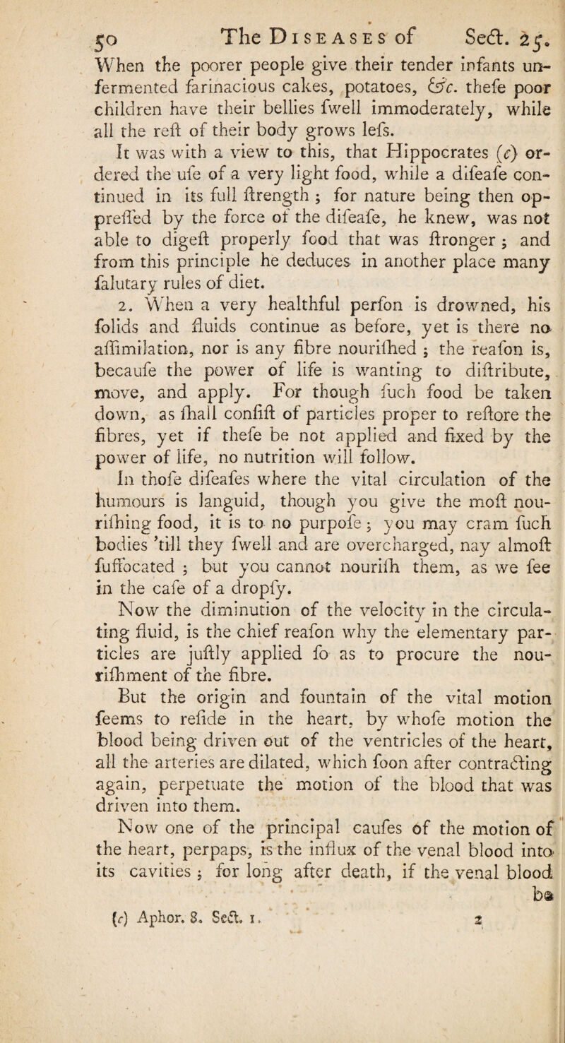 When the poorer people give their tender infants un¬ fermented farinacious cakes, potatoes, &c. thefe poor children have their bellies fweli immoderately, while all the reft of their body grows lefs. It was with a view to this, that Hippocrates (c) or¬ dered the ufe of a very light food, while a difeafe con¬ tinued in its full ftrength ; for nature being then op- prefted by the force ot the difeafe, he knew, was not able to digeft properly food that was ftronger ; and from this principle he deduces in another place many falutary rules of diet. 2. When a very healthful perfon is drowned, his folids and fluids continue as before, yet is there no aftimilation, nor is any fibre nourifhed ; the realon is, becaufe the power of life is wanting to diftribute, move, and apply. For though fuch food be taken down, as ftiall confift of particles proper to reftore the fibres, yet if thefe be not applied and fixed by the power of life, no nutrition will follow. In thole difeafes where the vital circulation of the humours is languid, though you give the moil nou- rifhing food, it is to no purpofe; you may cram fuch bodies ’till they fweli and are overcharged, nay almoft fuffocated 5 but you cannot nou'rifh them, as we fee in the cafe of a dropfy. Now the diminution of the velocity in the circula¬ ting fluid, is the chief reafon why the elementary par¬ ticles are juftly applied fo as to procure the nou- rifhrnent of the fibre. But the origin and fountain of the vital motion feems to refide in the heart, by whofe motion the blood being driven out of the ventricles of the heart, all the arteries are dilated, which foon after contracting again, perpetuate the motion of the blood that was driven into them. Now one of the principal caufes of the motion of the heart, perpaps, is the influx of the venal blood into* its cavities; for long after death, if the venal blood (r) Aphor. 8. Seft. 1. ' 2 1