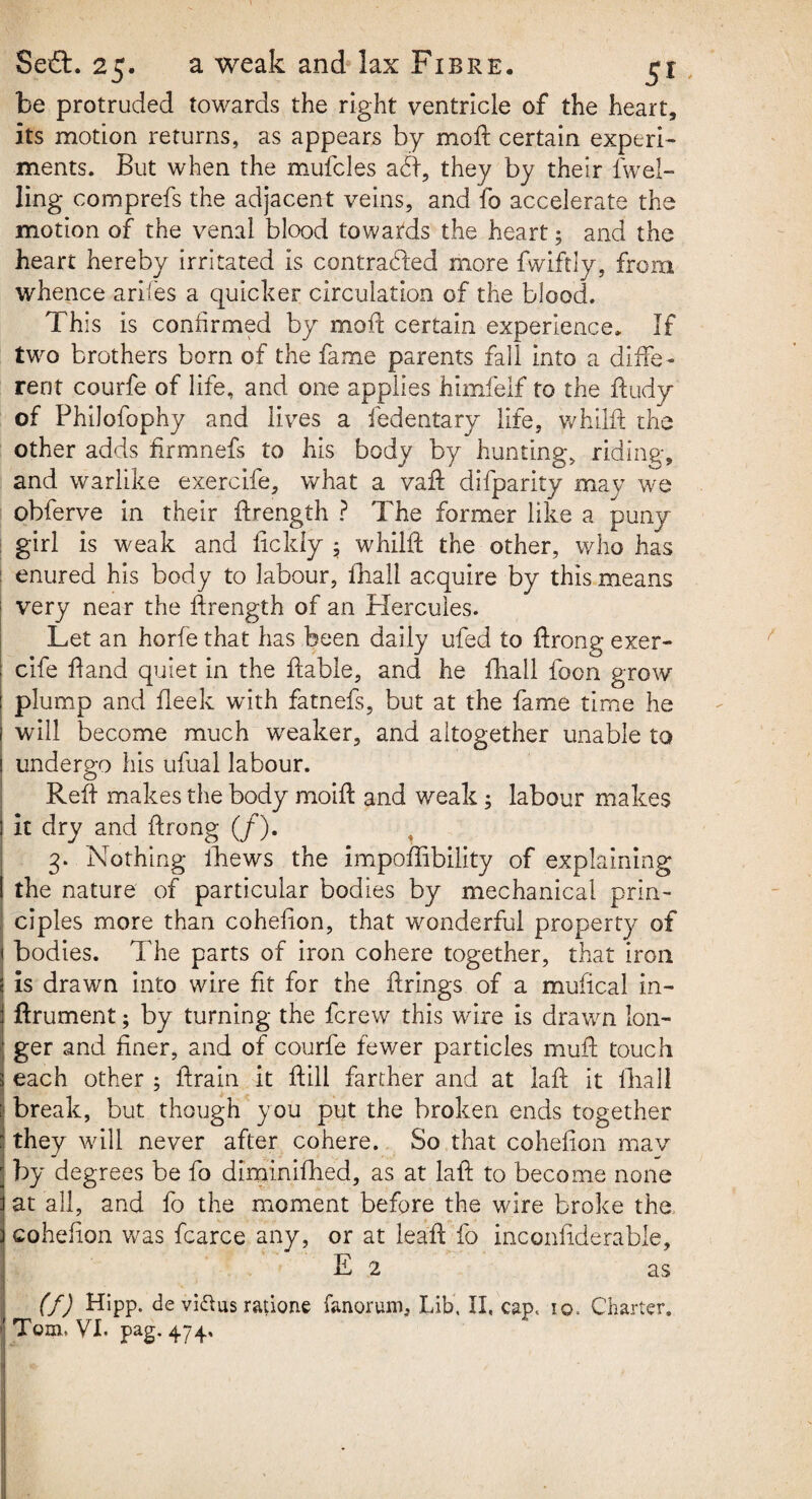 be protruded towards the right ventricle of the heart, its motion returns, as appears by moft certain experi¬ ments. But when the mufcles a<ft, they by their dwel¬ ling comprefs the adjacent veins, and fo accelerate the motion of the venal blood towards the heart; and the heart hereby irritated is contracted more fwiftly, from whence arifes a quicker circulation of the blood. This is confirmed by moft certain experience. If two brothers born of the fame parents fall into a diffe¬ rent courfe of life, and one applies himfelf to the ftudy of Philofophy and lives a fedentary life, whilft the other adds ftrmnefs to his body by hunting, riding, and warlike exercife, what a vaft difparity may we obferve in their ftrength ? The former like a puny girl is weak and ficldy ; whilft the other, who has enured his body to labour, fhall acquire by this means very near the ftrength of an Hercules. Let an horfe that has been daily ufed to ftrong exer- : cife ft and quiet in the ftable, and he fhall foon grow plump and fleek with fatnefs, but at the fame time he will become much weaker, and altogether unable to 1 undergo his ufual labour. Reft makes the body moift and weak; labour makes I it dry and ftrong (/). 3. Nothing fhews the impoffibility of explaining I the nature of particular bodies by mechanical prin¬ ciples more than cohefion, that wonderful property of i bodies. The parts of iron cohere together, that iron 5 is drawn into wire fit for the firings of a mulical in- i ftrument; by turning the fcrew this wire is drawn lon- ■ ger and finer, and of courfe fewer particles muft touch 3 each other ; ftrain it ft ill farther and at laft it fhall : break, but though you put the broken ends together : they will never after cohere. So that cohefion mav ; by degrees be fo diminifhed, as at laft to become none f at all, and fo the moment before the wire broke the 3 cohefion was fcarce any, or at leaft fo inconfiderable, E 2 as (f) Hipp. de vidus ratione fanorum. Lib, II, cap, 10, Charter. \ Tom, VI, pag. 474, 1 - /