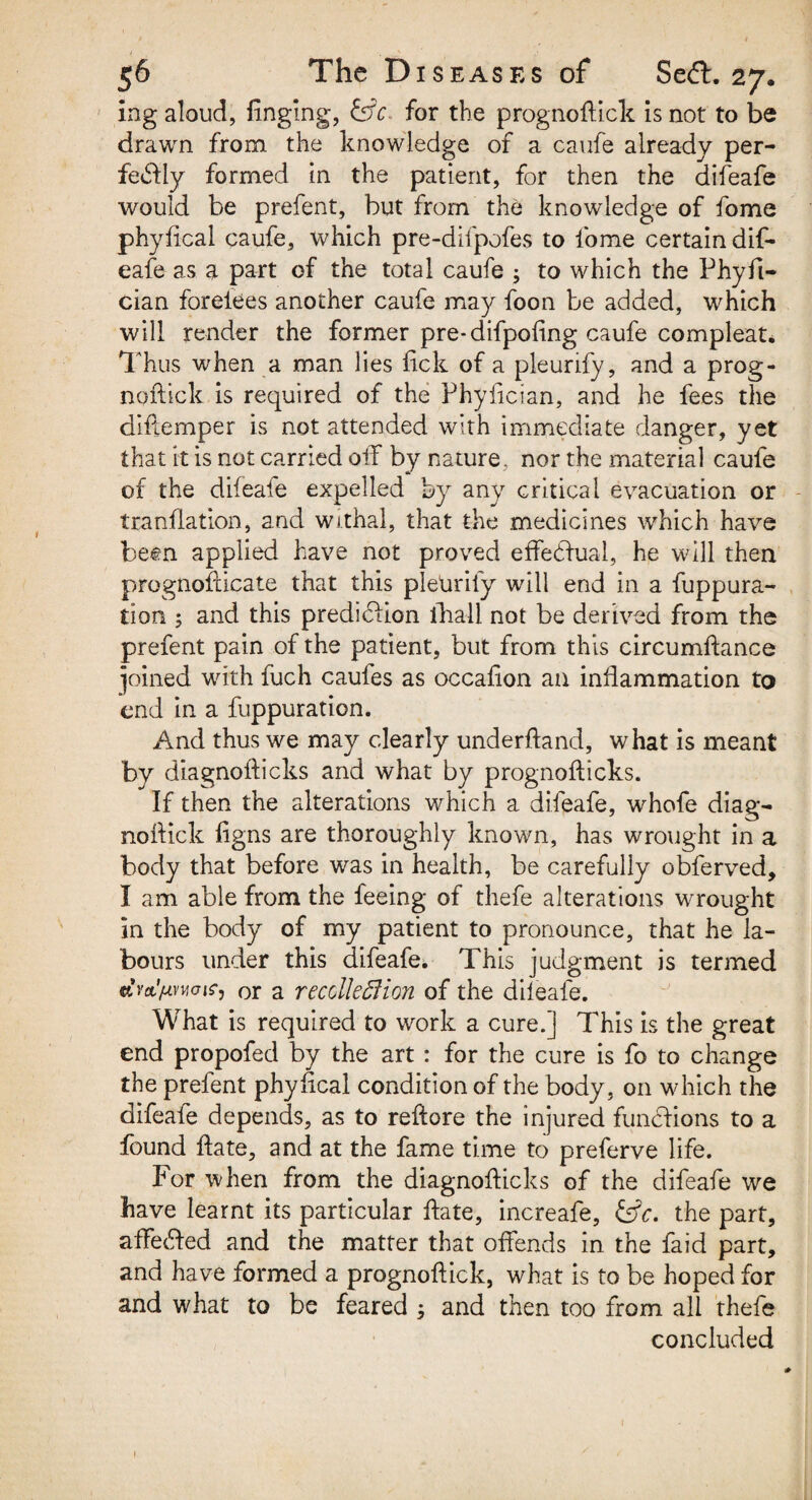 ing aloud, finging, &c for the prognoftick is not to be drawn from the knowledge of a caufe already per¬ fectly formed in the patient, for then the difeafe would be prefent, but from the knowledge of fome phyfical caufe, which pre-difpofes to fome certain dif¬ eafe as a part of the total caufe 3 to which the Phyfi- cian forelees another caufe may foon be added, which will render the former pre-difpoling caufe compleat. Thus when a man lies lick of a pleurify, and a prog- npftick is required of the Fhylician, and he fees the diflemper is not attended with immediate danger, yet that it is not carried oil by nature, nor the material caufe of the difeafe expelled by any critical evacuation or tranflation, and withal, that the medicines which have been applied have not proved effectual, he will then prognofticate that this pletirily will end in a fuppura- tion ; and this prediction lliall not be derived from the prefent pain of the patient, but from this circumflance pined with fuch caufes as occafion an inflammation to end in a fuppuration. And thus we may clearly underftand, what is meant by diagnofticks and what by prognofticks. If then the alterations which a difeafe, whofe diag- noftick figns are thoroughly known, has wrought in a body that before was in health, be carefully obferved, I am able from the feeing of thefe alterations wrought in the bodyr of my patient to pronounce, that he la¬ bours under this difeafe. This judgment is termed MimaiS) or a recclleSHon of the dileafe. What is required to work a cure.] This is the great end propofed by the art : for the cure is fo to change the prefent phyfical condition of the body, on which the difeafe depends, as to reftore the injured functions to a found ftate, and at the fame time to preferve life. For when from the diagnofticks of the difeafe we have learnt its particular ftate, increafe, &c. the part, affeCted and the matter that offends in the faid part, and have formed a prognoftick, what is to be hoped for and what to be feared 3 and then too from all thefe concluded 1