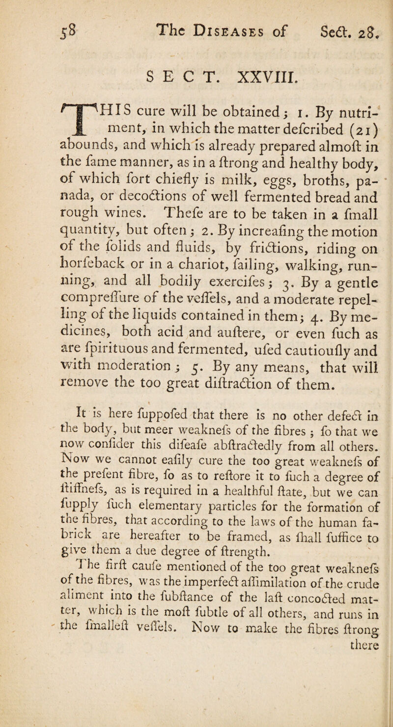 SECT. XXVIIL THIS cure will be obtained; 1. By nutri¬ ment, in which the matter deferibed (21) abounds, and which is already prepared almoft in the fame manner, as in a ftrong and healthy body, of which fort chiefly is milk, eggs, broths, pa¬ nada, or decodtions of well fermented bread and rough wines. Thefe are to be taken in a fmall quantity, but often; 2. By increafing the motion of the folids and fluids, by fridtions, riding on horfeback or in a chariot, failing, walking, run¬ ning, and all bodily exercifes; 3. By a gentle compreffure of the veffels, and a moderate repel¬ ling of the liquids contained in them; 4. By me¬ dicines, both acid and auftere, or even fuch as are fpirituous and fermented, ufed cautioufly and with moderation ; 3. By any means, that will remove the too great diftradtion of them. It is here fuppofed that there is no other defedt in the body, but meer weaknefs of the fibres ; fo that we now confiaer this difeafe abftradledly from all others. Now we cannot eafily cure the too great weaknefs of the prefent fibre, fo as to refiore it to fuch a degree of fiiffnefs, as is required in a healthful ftate, but we can fiupply fuch elementary particles for the formation of tne fibres, that according to the laws of the human fa- brick are hereafter to be framed, as fhall fuffice to give them a due degree of ftrength. 1 he firft caufe mentioned of the too great weaknefs of the fibres, was the imperfedl aflimilation of the crude aliment into the fubflance of the laft concodled mat¬ ter, which is the moil iubtle of all others, and runs in the fmallefi veflels. Now to make the fibres firong there