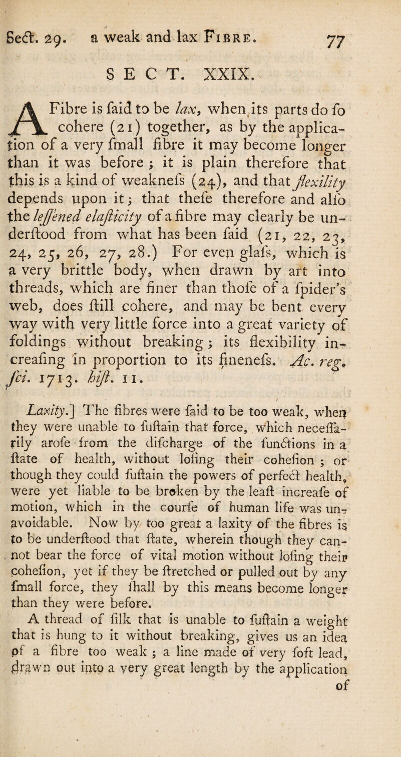 SECT. XXIX. Fibre is faid to be lax, when its parts do fo XjL cohere (21) together, as by the applica¬ tion of a very fmall fibre it may become longer than it was before ; it is plain therefore that this is a kind of weaknefs (24), and that fexility depends upon it; that thefe therefore and alio the leffened elajlicity of a fi bre may clearly be un- derftood from what has been faid (21, 22, 23, 24, 25, 26, 27, 28.) For even glafs, which is a very brittle body, when drawn by art into threads, which are finer than thole of a fpideks web, does ftill cohere, and may be bent every way with very little force into a great variety of foldings without breaking; its flexibility in- creafing in proportion to its finenefs. Ac. reg* Laxity.] The fibres were faid to be too weak, when they were unable to fuftain that force, which necefta- tily arofe from the difcharge of the functions in a ftate of health, without lofing their cohelion ; or though they could fuftain the powers of perfecl health, were yet liable to be broken by the leaft increafe of motion, which in the courfe of human life was un-? avoidable. Now by too great a laxity of the fibres i$ to be underftood that ftate, wherein though they can¬ not bear the force of vital motion without lofing their cohefion, yet if they be ftretched or pulled out by any fmall force, they ftiall by this means become longer than they v/ere before. A thread of filk that is unable to fuftain a weight that is hung to it without breaking, gives us an idea of a fibre too weak ; a line made of very fo ft lead, drawn out into a very great length by the application