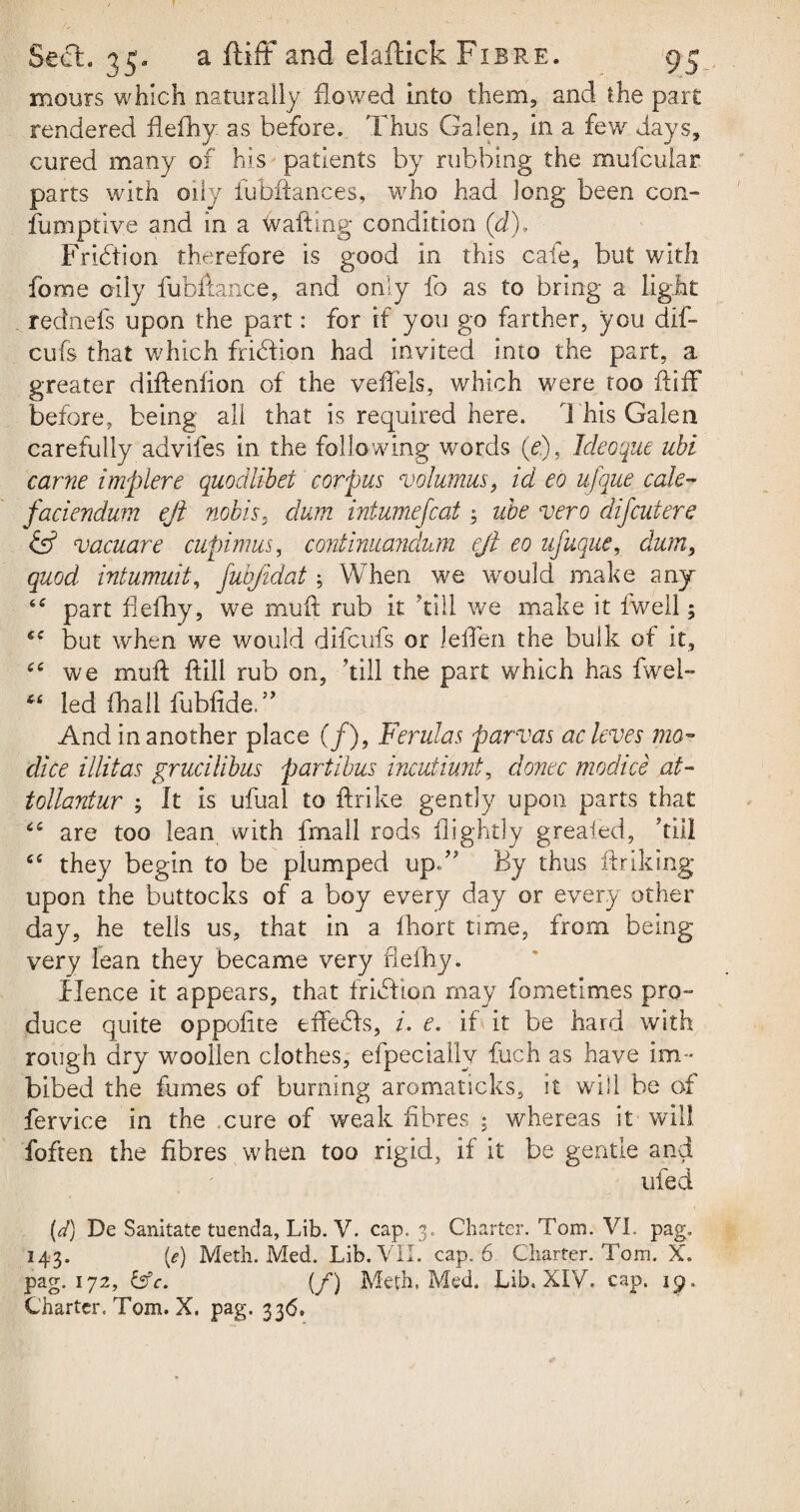 mours which naturally flowed into them, and the part rendered flefhy as before. Thus Galen, in a few days, cured many of his patients by rubbing the mufcular parts with oily iubftances, who had long been con-* fumptive and in a wafting condition (d), Fridtion therefore is good in this cafe, but with fome oily fubftance, and only fo as to bring a light rednefs upon the part: for if you go farther, you dif- cufs that which fridtion had invited into the part, a greater diftenfion of the veftels, which were too ft iff before, being all that is required here. 1 his Galen carefully advifes in the following words (<?.), Ideoque ubi came implere quodlibet corpus volumus, id eo ufque calc- faciendum eft nobis, dum intumefcat 3 ube vero difeutere & vacuare cupimus, continuandum eft eo ufuque, dum, quod intumuit, fubjidat; When we would make any “ part flefhy, we muft rub it 'till we make it fwell; cc but when we would difeufs or lefTen the bulk of it, we muft ftill rub on, ’till the part which has fwel- led fhali fubfideT And in another place (/), Ferulas parvas acleves mo- dice illitas grucilibus partibus incutiunt, donee modice at- tollantur ; It is ufual to ftrike gently upon parts that <c are too lean with fmall rods flightly greaied, ’till ce they begin to be plumped up.” By thus ftriking upon the buttocks of a boy every day or every other day, he tells us, that in a fhort time, from being very lean they became very flefhy. Hence it appears, that fridbon may fome times pro¬ duce quite oppofite effedfs, i. e. if it be hard with rough dry woollen clothes, efpecially fuch as have im¬ bibed the fumes of burning aromaticks, it will be of fervice in the cure of weak fibres ; whereas it will foften the fibres when too rigid, if it be gentle and ufed (d) De Sanitate tuenda, Lib. V. cap. 3. Charter. Tom. VI. pag. 143. (e) Meth. Med. Lib. VII. cap. 6 Charter. Tom. X. pag. 172, &c. (f) Meth, Med. Lib. XIV. cap. 19. Charter. Tom. X. pag. 336.