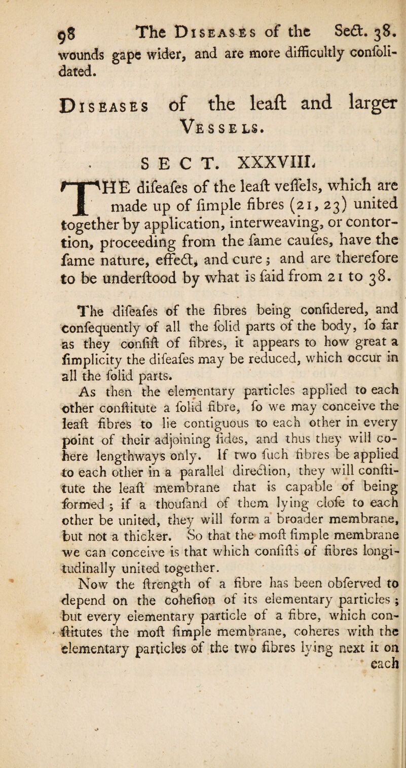 wounds gape wider, and are more difficultly confoli- dated. Diseases of the leaft and larger Vesse ls. SECT. XXXVIIL THE difeafes of the leaft vefiels, which are made up of fimple fibres (21, 23) united together by application, interweaving, or contor¬ tion, proceeding from the fame caules, have the fame nature, effect* and cure; and are therefore to be underftood by what is faid from 21 to 38. The difeafes of the fibres being confidered, and Confequently of all the folid parts of the body, fo far as they confift of fibres, it appears to how great a iimplicity the difeafes may be reduced, which occur in all the foiid parts. As then the elementary particles applied to each other conftitute a folid fibre, fo we may conceive the leaft fibres to lie contiguous to each other in every point of their adjoining fides, and thus they will co¬ here lengthways only. If two fuch fibres be applied to each other in a parallel direclion, they will confti¬ tute the leaft membrane that is capable of being formed ; if a thoufand of them lying clofe to each other be united, they will form a broader membrane, but not a thicker. So that the moft fimple membrane we can conceive is that which confifts of fibres longi¬ tudinally united together. Now the ftrength of a fibre has been obferved to depend on the cohefion of its elementary particles ; but every elementary particle of a fibre, which con- ' ftitutes the moft fimple membrane, coheres with the elementary particles of the two fibres lying next it on * each