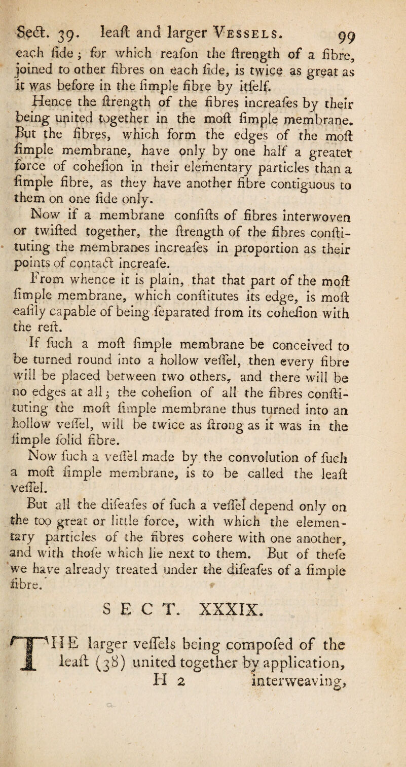 each fide; for which reafon the ftrength of a fibre, joined to other fibres on each fide, is twice as great as it was before in the fimple fibre by itfelf. Hence the ftrength of the fibres increafes by their being united together in the moft fimple membrane. But the fibres, which form the edges of the moft: fimple membrane, have only by one half a greater force of cohefion in their elementary particles than a fimple fibre, as they have another fibre contiguous to them on one fide only. Now if a membrane conftfts of fibres interwoven or twifted together, the ftrength of the fibres confti- tuting the membranes increafes in proportion as their points of contact increafe. From whence it is plain, that that part of the moft fimple membrane, which conflitutes its edge, is moil eafily capable of being feparated from its cohefion with the reft. If fuch a moft fimple membrane be conceived to be turned round into a hollow veffel, then every fibre will be placed between two others, and there will be no edges at all 5 the cohefion of all the fibres confli¬ cting the moft fimple membrane thus turned into an hollow veffel, will be twice as ftrong as it was in the fimple folid fibre. Now fuch a veffel made by the convolution of fuch a moft fimple membrane, is to be called the leaft veffel. But all the difeafes of fuch a veffel depend only on the too great or little force, with which the elemen¬ tary particles of the fibres cohere with one another, and with thofe which lie next to them. But of thefe we have already treated under the difeafes of a fimple fibre.' # . ^ v SECT. XXXIX. npHE lar ger veiTels being compofed of the JL Haft (3S) united together bv application, II 2 interweaving.