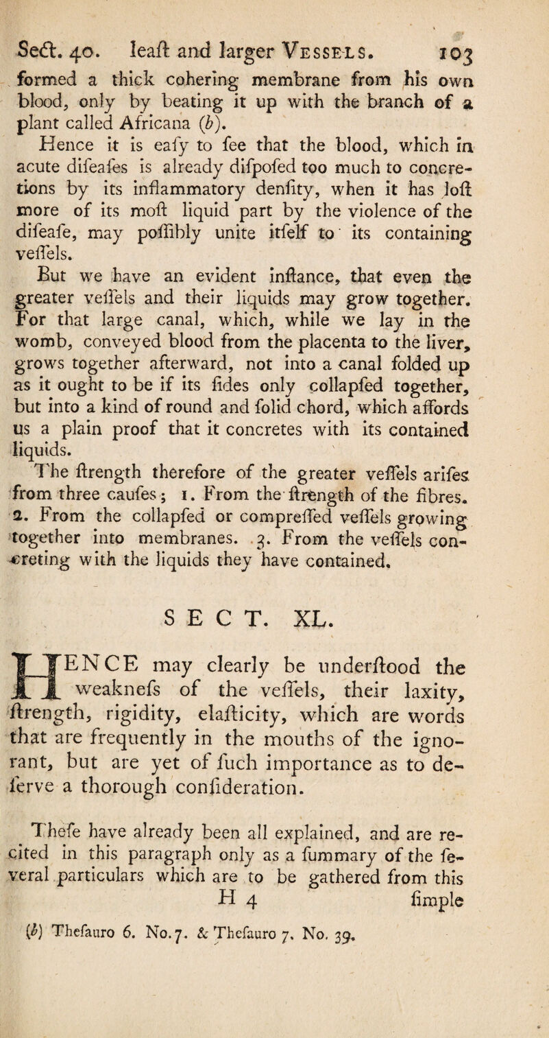 formed a thick cohering membrane from his own blood, only by beating it up with the branch of a plant called Africana (b). Hence it is eafy to fee that the blood, which in acute difeafes is already difpofed too much to concre¬ tions by its inflammatory denftty, when it has loft more of its moil liquid part by the violence of the aifeafe, may poflibly unite itfelf to its containing veffels. But we have an evident inftance, that even the greater veffels and their liquids may grow together. For that large canal, which, while we lay in the womb, conveyed blood from the placenta to the liver, grows together afterward, not into a canal folded up as it ought to be if its fides only collapfed together, but into a kind of round and folid chord, which affords us a plain proof that it concretes with its contained liquids. The ftrength therefore of the greater veffels arifes. from three caufes; 1. From the ftrength of the fibres. 2. From the collapfed or compreffed veftels growing together into membranes. .3. From the veftels con¬ creting with the liquids they have contained. SECT. XL. HENCE may clearly be underftood the weaknefs of the veffels, their laxity, ftrength, rigidity, elafticity, which are words that are frequently in the mouths of the igno¬ rant, but are yet of fuch importance as to de¬ fer ve a thorough confideration. Thefe have already been all explained, and are re¬ cited in this paragraph only as a fummary of the fe~ veral particulars which are to be gathered from this H 4 fimple $) Thefauro 6. No. 7. & Thefauro 7. No. 39.