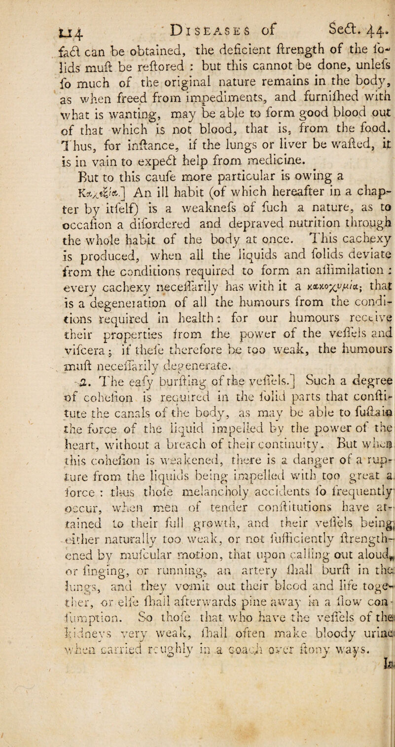 fad can be obtained, the deficient fcrength of the ib- lids mud be reflored : but this cannot be done, unlefs fo much of the original nature remains in the body, as when freed from impediments, and furnifhed with what is wanting, may be able to form good blood out of that which is not blood, that is, from the food* Thus, for inbanc e, if the lungs or liver be wailed, it is in vain to expedt help from medicine. But to this caufe more particular is owing a An ill habit (of which hereafter in a chap¬ ter by itfelf) is a weaknefs of fuch a nature, as to occafion a difordered and depraved nutrition through the whole habit of the body at once. This cachexy is produced, when ali the liquids and folids deviate from the conditions required to form an adimilation ; every cachexy neceHardy has with it a x.&*oxynt<x.; that is a degeneration of all the humours from the condi¬ tions required in health: for our humours receive their properties from the power of the vedels and vifeera.; if theie therefore be too weak, the humours mud: necedarily degenerate. -a.. The e-afy burfting of the yedels.] Such a degree of cohedon is required in the lolid parts that condb tute the canals of the body, as may be able to fuflaio the force of the liquid impelled by the power of the heart, without a breach of their continuity. But when this cohedon is weakened, there is a danger of a rup¬ ture from the liquids being impelled with too great a. force : thus thole melancholy accidents fo frequently occur, when men of tender conditutions have at¬ tained lo their full growth, and their vedels being, either naturally too weak, or not iiifficiently brength- ened by muicular motion, that upon calling out aloud* or bn pine, or running* an artery dial! burd in the lungs, and they vomit out their bleed and life toge* ther, or elfe fhaii afterwards pine away in a How con- ■iumption. So thole that who have the vedels of the kidneys very weak, lliall often make bloody urine when carried reughlv in .a Go.acji over ftony ways.
