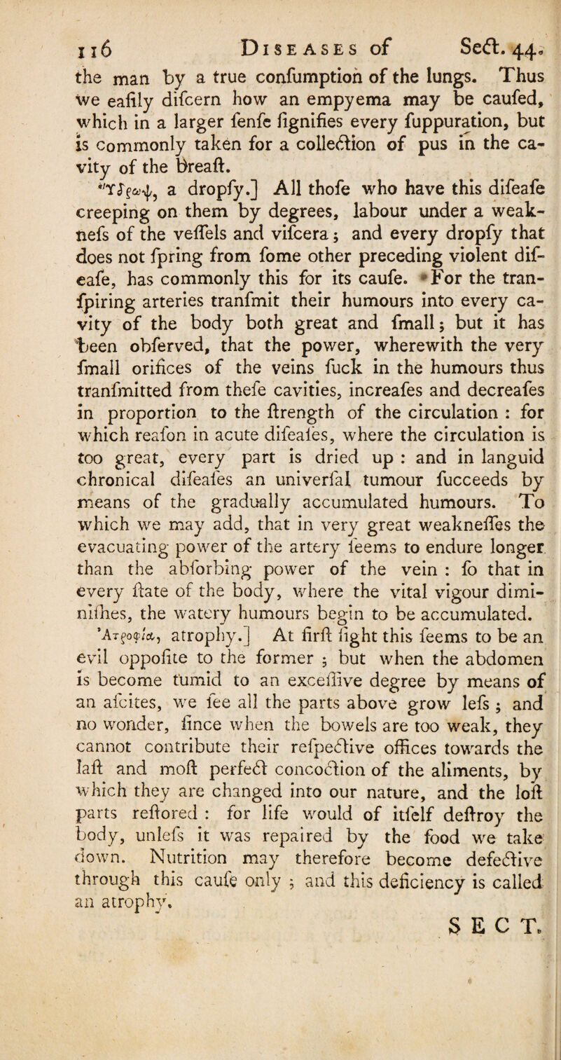 116 Diseases of Seft. 44* the man by a true confumption of the lungs. Thus we ealily difcern how an empyema may be caufed, which in a larger fenfe lignifies every fuppuration, but is commonly taken for a collection of pus in the ca¬ vity of the breaft. WY<T^? a dropfy.] All thofe who have this difeafe creeping on them by degrees, labour under a weak- nefs of the veflels and vifcera; and every dropfy that does not fpring from fome other preceding violent dif¬ eafe, has commonly this for its caufe. For the tran¬ spiring arteries tranfmit their humours into every ca¬ vity of the body both great and fmall; but it has been obferved, that the power, wherewith the very fmall orifices of the veins fuck in the humours thus tranfmitted from thefe cavities, increafes and decreafes in proportion to the ftrength of the circulation : for which reafon in acute difeaies, where the circulation is too great, every part is dried up : and in languid chronical difeafes an univerfal tumour fucceeds by means of the gradually accumulated humours. To which we may add, that in very great weaknefies the evacuating power of the artery feems to endure longer than the abforbing power of the vein : fb that in every ftate of the body, where the vital vigour dimi- nifhes, the watery humours begin to be accumulated. ’Atatrophy.] At firft light this feems to be an evil oppolite to the former 5 but when the abdomen is become tumid to an exceffive degree by means of an afcites, we fee all the parts above grow lefs ; and no wonder, iince when the bowels are too weak, they cannot contribute their refpehlive offices towards the laft and mod perfehl concoction of the aliments, by which they are changed into our nature, and the loft parts reftored : for life would of itfelf deftroy the body, unlefs it was repaired by the food we take down. Nutrition may therefore become defective through this caufe only ; and this deficiency is called an atrophy.