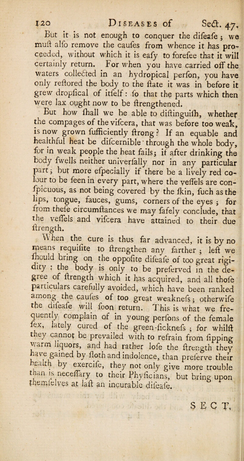 But it is not enough to conquer the difeafe ; we mud alfo remove the caufes from whence it has pro^ ceeded, without which it is eafy to forefee that it will certainly return. For when you have carried off the waters collected in an hydropical perfon, you have only redored the body to the date it was in before it grew dropdcal of itfelf: lo that the parts which then were lax ought now to be drengthened. But how fhall we be able to didinguifh, whether the compages of thevifcera, that was before too weak, is now grown fufficiently drong ? If an equable and healthful heat be difcernible' through the whole body, for in weak people the heat fails; it after drinking the body fwells neither univerfally nor in any particular part; but more efpecially if there be a lively red co- lour to be feen in every part, where the vedels are con- ipicuous, as not being covered by the fkin, fuch as the lips, tongue, fauces, gums, corners of the eyes ; for trom thefe circumdances we may fafely conclude, that the veffels and vifcera have attained to their due drength. \\ hen the cure is thus far advanced, it is by no means requidte to drengthen any farther ; led we fhould bring on the oppoiite difeale of too great rigi¬ dity : the body is only to be preferved in the de¬ gree of drength which it has acquired, and all thoie particulars carefully avoided, which have been ranked among the caufes of too great weaknefs; otherwife the diteafe will foon return. This is what we fre¬ quently complain of in young perfons of the female fex, lately cured of the green-ficknefs ; for whild tiiey cannot be prevailed with to refrain from dpping w<iiin liquors, and had rather lofe the drength they lav e gained by doth and indolence, than preferve their Tl ^y exercife, they not only give more trouble than is neceffary to their Phyficians, but bring upon themlelves at lad an incurable difeafe.