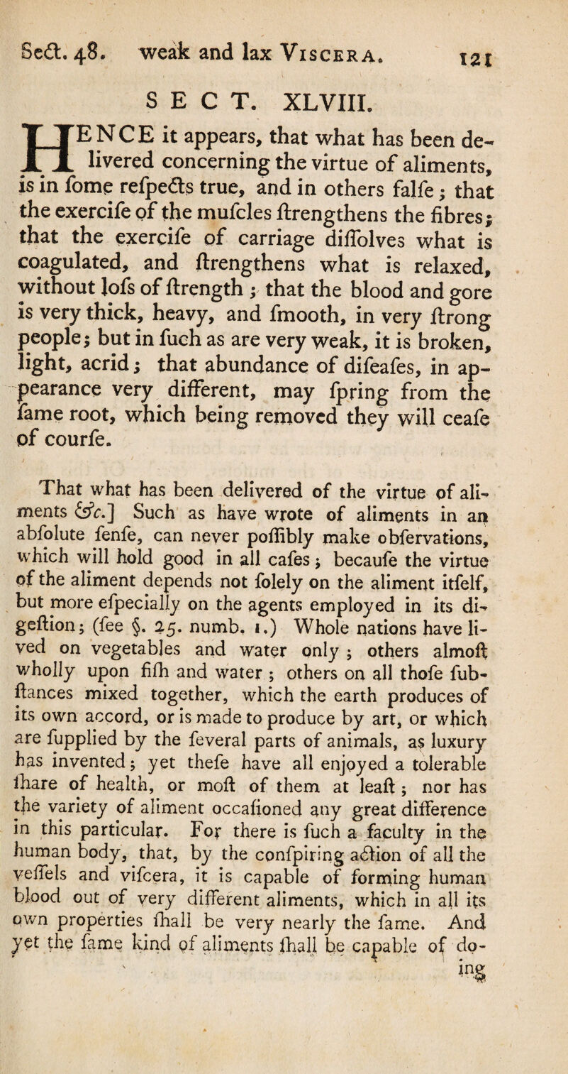 SECT. XLVIII. HE N C E it appears, that what has been de¬ livered concerning the virtue of aliments, is in fome refpedts true, and in others falfe; that the exercife of the mufcles ftrengthens the fibres; that the exercife of carriage diffolves what is coagulated, and ftrengthens what is relaxed, without lofs of ftrength ; that the blood and gore is very thick, heavy, and fmooth, in very ftrong people; but in fuch as are very weak, it is broken, light, acrid; that abundance of difeafes, in ap¬ pearance very different, may fpring from the lame root, which being removed they will ceafe of courfe. I * That what has been delivered of the virtue of ali- ments &c.] Such as have wrote of aliments in an abfolute fenfe, can never poflibly make obfervations, which will hold good in all cafes ; becaufe the virtue of the aliment depends not folely on the aliment itfelf, but more efpecially on the agents employed in its dw geftion; (fee §. 25. numb. 1.) Whole nations have li¬ ved on vegetables and water only ; others almoft wholly upon fifh and water ; others on all thofe fub- ftances mixed together, which the earth produces of its own accord, or is made to produce by art, or which are fupplied by the feveral parts of animals, as luxury has invented; yet thefe have all enjoyed a tolerable fhare of health, or mod: of them at leaft ; nor has the variety of aliment occafioned any great difference in this particular. For there is fuch a faculty in the human body, that, by the confpiring adfion of all the veilels and vifcera, it is capable of forming human blood out of very different aliments, which in all its own properties fhall be very nearly the fame. And yet the fame kind of aliments fhall be capable of do-