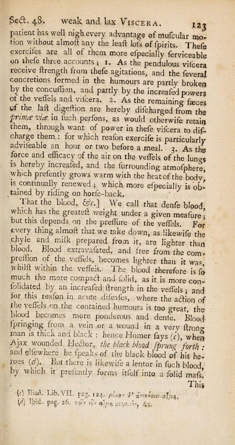 patient has well nigh every advantage of mu'fcular mo¬ tion without almoft any the Ieaft iofs of fpirits. Thefe exercifes are all of them more efpecially ferviceable on thefe three accounts ; 1. As the pendulous vifcera receive llrength from thefe agitations, and the feveral concretions formed in the humours are partly broken by the concuffion, and partly by the increafed powers of the velTels and viicera. 2. As the remaining feces of the laft digestion are hereby difcharged from the pvnvsv vicg in luch perfons, as would otherwise retain, them, through want of power in thefe vifeera to dif- charge them . for which reaion exerciSe is particularly advileable an hour or two before a meal. 3. As the force and efficacy of the air pn the veffels of the luno-s is hereby increased, and the furrounding atmofphere which prefently grows warm with the heat of the bodv’ is continually renewed ; which more efpecially is ob¬ tained by riding on horfe-back, ’ J 7 the blood> £*•] We call, that denfe blood which has the greateft weight under a given meafure• but this depends on the preffure of the veffiels. For every thing almoft that we take down, as iikewift the chyle and milk prepared from it, are liehter than blood. Blood extravafated, and free from the com, preihon of the velfels, becomes lighter than it was whdft within the veffeis. The bipod therefore is fo much the more compact and Solid, as it is more con¬ solidated by an increafed Strength in the veffels ; and ior this reafon in acute difeafes, where the aftion of the veffels on the contained humours is too great, the blood becomes more ponderous and denSe Rtr.nd Springing from a vein or a wound in a ver'y Strong man is thick and black : hence Homer fays (<?), when Ajax wounded Eecior, the black blood Jprune; ’forth • and elfe where he Speaks of the black blood of his he¬ roes (rf). But there is likewise a lentor in fuch blood by which it presently forms itielf into a Tolid maf$j ft) Iliad. Lib. VII. Tpid, pag. 2 6, rug;. 124. f.i'U$v $* £vex.{%eiY-..a.TucL' ™ ~ » , • rcoy vpv ^g^ct.7or? 4'pr