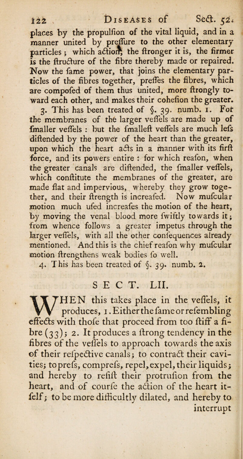 places by the propulfion of the vital liquid, and in a manner united by preffure to the other elementary particles ; which a&ior^ the ftronger it is, the firmer is the ftru&ure of the fibre thereby made or repaired. Now the fame power, that joins the elementary par¬ ticles of the fibres together, preffes the fibres, which are compofed of them thus united, more ftrongly to¬ ward each other, and makes their cohefion the greater. 3. This has been treated of §. 39. numb. 1. For the membranes of the larger veffels are made up of fmaller veffels : but the fmalleft veffels are much lefs diftended by the power of the heart than the greater, upon which the heart a<£ls in a manner with its firft force, and its powers entire : for which reafon, when the greater canals are diftended, the fmaller veffels* which conftitute the membranes of the greater, are made flat and impervious, whereby they grow toge¬ ther, and their ftrength is increafed. Now mufcular motion much ufed increafes the motion of the heart, by moving the venal blood more fwiftly towards it; from whence follows a greater impetus through the larger veffels, with all the other consequences already mentioned. And this is the chief reafon why mufcular motion ftrengthens weak bodies fo well. 4. This has been treated of §. 39. numb. 2. SECT. LII. WHEN this takes place in the veffels, it produces, 1 .Either the fame or refembling effefts with thofe that proceed from too ftiff a fi¬ bre (33)1 2. It produces a ftrong tendency in the fibres of the veffels to approach towards the axis ©f their refpedtive canals; to contract their cavi¬ ties; toprefs, comprefs, repel,expel, their liquids; and hereby to refill: their protrufion from the heart, and of courfe the adtion of the heart it- felf; to be more difficultly dilated, and hereby to interrupt