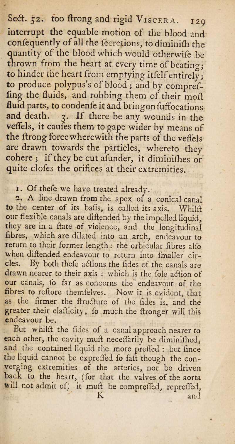 interrupt the equable motion of the blood and confequently of all the fecretions, to diminifh the quantity of the blood which would otherwife be thrown from the heart at every time of beating* to hinder the heart from emptying itfelf entirely; to produce polypus's of blood; and by compref- fing the fluids, and robbing them of their mofl fluid parts, to condenfe it and bringonfuffocations and death. 3. If there be any wounds in the veflels, it caufes them to gape wider by means of the ftrong force wherewith the parts of the veflels are drawn towards the particles, whereto they cohere ; if they be cut afunder, it diminifhes or quite clofes the orifices at their extremities. 1. Of thefe we have treated already. 2. A line drawn from the apex of a conical canal to the center of its bafis, is called its axis. Whilft our flexible canals are diftended by the impelled liquid, they are in a flate of violence, and the longitudinal fibres, which are dilated into an arch, endeavour to return to their former length : the orbicular fibres alfo when diftended endeavour to return into fmailer cir¬ cles. By both thefe a£fions the fides of the canals are drawn nearer to their axis : which is the foie aftion of our canals, fo far as concerns the endeavour of the fibres to reftore themfelves. Now it is evident, that as the firmer the ftruflure of the fides is, and the greater their elafticity, fo much the ftronger will this endeavour be. But w hilft the fides of a canal approach nearer to each other, the cavity muft neceflarily be diminifhed, and the contained liquid the more prefted : but fince the liquid cannot be exprefled fo faft though the con¬ verging extremities of the arteries, nor be driven back to the heart, (for that the valves of the aorta will not admit cf) it muft be comprefted, reprefted, K and