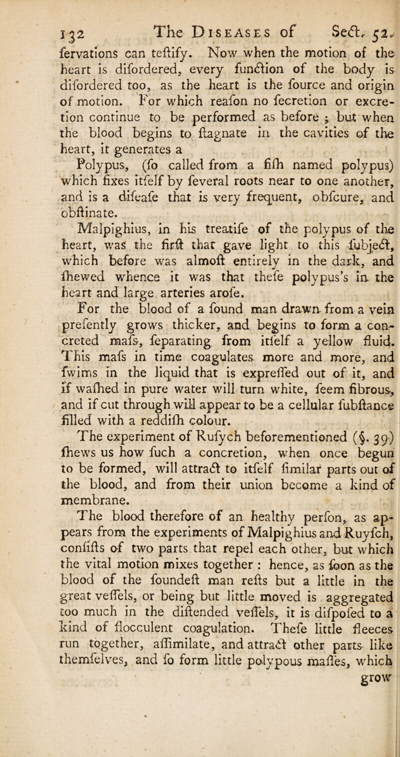 fervations can tefiify. Now when the motion of the heart is difordered, every function of the body is difordered too, as the heart is the fource and origin of motion. For which reafon no fecretion or excre¬ tion continue to be performed as before ^ but when the blood begins to flagnate in the cavities of the heart, it generates a Polypus, (fo called from a fifh named polypus) which fixes itfelf by feveral roots near to one another, and is a difeafe that is very frequent, obfcure, and obftinate. Malpighius, in his treatife of the polypus of the heart, was the firfi: that gave light to this fubjedt, which before was almoft entirely in the dark, and ihewed whence it was that thefe polypus’s in the heart and large arteries arofe. For the blood of a found man drawn- from a vein prefe'ntly grows thicker, and begins to form a con¬ creted mafs, feparating, from itfelf a yellow fluid. This mafs in time coagulates more and more, and fwims in the liquid that is exprefied out of it, and if wafhed in pure water will turn white, feem fibrous, and if cut through will appear to be a cellular fubftence filled with a reddifh colour. The experiment of Rufych beforementioned (§. 39) fhews us how fuch a concretion, when once begun to be formed, will attradl to itfelf fimilar parts out of the blood, and from their union become a kind of membrane. The blood therefore of an healthy perfon, as ap¬ pears from the experiments of Malpighius and Ruyfch, confifis of two parts that repel each other, but which the vital motion mixes together : hence, as foon as the blood of the founded man refts but a little in the great vefiels, or being but little moved is aggregated too much in the diftended vefiels, it is difpofed to a kind of flocculent coagulation. Thefe little fleeces run together, afiimilate, and attrabf other parts like themfelves, and fo form little polypous mafi'es, “which grow