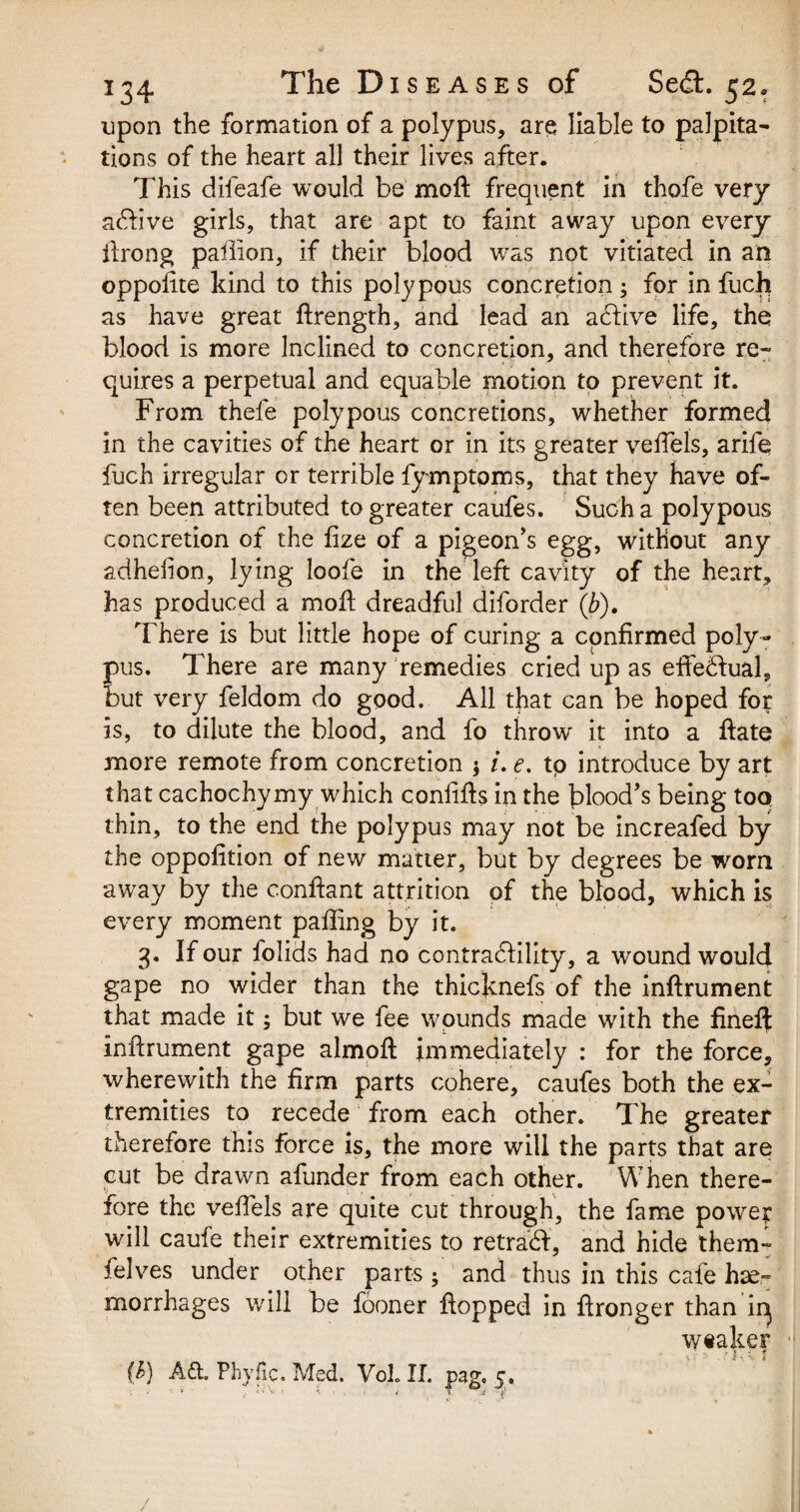 upon the formation of a polypus, are liable to palpita¬ tions of the heart all their lives after. This difeafe would be moft frequent in thofe very active girls, that are apt to faint away upon every ftrong paftion, if their blood was not vitiated in an oppoiite kind to this polypous concretion; for in fuch as have great ftrength, and lead an active life, the blood is more Inclined to concretion, and therefore re¬ quires a perpetual and equable motion to prevent it. From thefe polypous concretions, whether formed in the cavities of the heart or in its greater veftels, arife fuch irregular or terrible fymptoms, that they have of¬ ten been attributed to greater caufes. Such a polypous concretion of the fize of a pigeon's egg, without any adhelion, lying loofe in the left cavity of the heart, has produced a moil dreadful diforder (b). There is but little hope of curing a confirmed poly¬ pus. There are many remedies cried up as effectual, but very feldom do good. All that can be hoped for is, to dilute the blood, and fo throw it into a ftate more remote from concretion $ /. e. tp introduce by art that cachochymy which confifls in the blood's being too thin, to the end the polypus may not be increafed by the oppofition of new matter, but by degrees be worn away by the conftant attrition of the blood, which is every moment palling by it. 3. If our lolids had no contrabfility, a wound would gape no wider than the thicknefs of the inftrument that made it; but we fee wounds made with the fineft inftrument gape almoft immediately : for the force, wherewith the firm parts cohere, caufes both the ex¬ tremities to recede from each other. The greater therefore this force is, the more will the parts that are cut be drawn afunder from each other. When there¬ fore the veftels are quite cut through, the fame power will caufe their extremities to retrain, and hide them- felves under other parts ; and thus in this cafe hae¬ morrhages will be fooner flopped in ftronger than iq weaker ' • *} j t (&) Aft. Phyjic. Med. VoJL II. pag. j, i i > V- 1 n • < * 4 i'