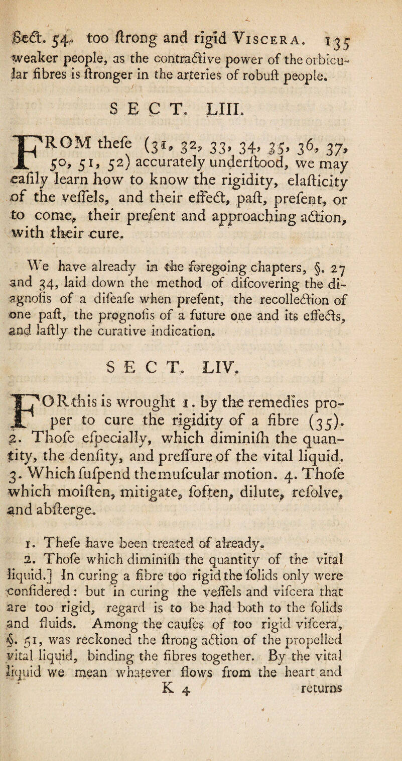 weaker people, as the contraftive power of the orbicu¬ lar fibres is ftronger in the arteries of robuft people. SECT. Lin. From thefe (31,32,33,34,35,36,37, 5°> 51’ 52) accurately underffcood, we may eafily learn how to know the rigidity, elafticity of the veffels, and their effedt, paft, prefent, or to come, their present and approaching adtion, with their cure, * % We have already in the foregoing chapters, §.27 and 34, laid down the method of difcovering the di- agnofis of a difeafe when prefent, the recollection of one paft, the prognoiis of a future one and its effects, and laftly the curative indication, S E C T. LIV. F1 OR this is wrought 1. by the remedies pro¬ per to cure the rigidity of a fibre (35). 2. Thofe efpecially, which diminifh the quan¬ tity, the denlity, and preffure of the vital liquid. 3. Whichfufpend themufcular motion. 4. Thofe which moiften, mitigate, foften, dilute, refolve, and abfterge. 1. Thefe have been treated of already. 2. Thofe which diminilh the quantity of the vital liquid.] In curing a fibre too rigid the folids only were •confidered: but in curing the veffels and vifcera that are too rigid, regard is to he had both to the folids and fluids. Among the caufes of too rigid vifcera, §. 51, was reckoned the ftrong affion of the propelled vital liquid, binding the fibres together. By the vital liquid we mean whatever flows from the heart and K 4 returns