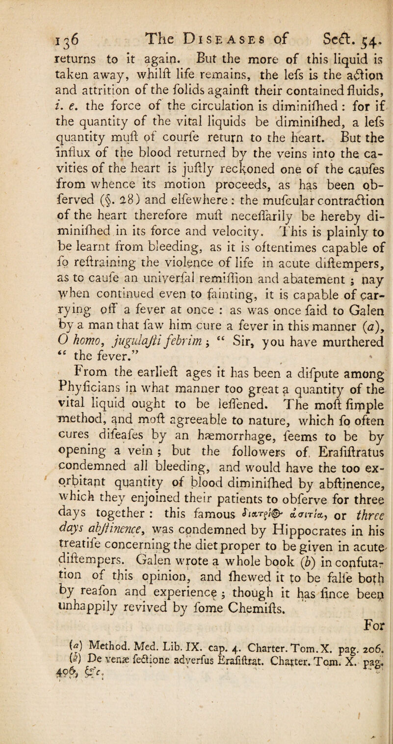 returns to it again. But the more of this liquid is taken away, whilft life remains, the lefs is the action and attrition of the folids againft their contained fluids, i. e. the force of the circulation is diminifhed: for if the quantity of the vital liquids be diminifhed, a lefs quantity muft of courfe return to the heart. But the influx of the blood returned by the veins into the, ca¬ vities of the heart is juflly reckoned one of the caufes from whence its motion proceeds, as has been ob- ferved (§. 18) and elfewhere : the mufcular contraction of the heart therefore muft neceflarily be hereby di¬ minifhed in its force and velocity. This is plainly to be learnt from bleeding, as it is oftentimes capable of fo reftraining the violence of life in acute diftempers, as to caufe an uniyerfal remiftion and abatement ; nay when continued even to fainting, it is capable of car¬ rying off' a fever at once : as was once {aid to Galen by a man that faw him cure a fever in this manner (a), O homo, jugulajh febnm j ec Sir, you have murthered “ the fever.” h rom the earlieft ages it has been a difpute among Fhyficians in what manner too great a quantity of the vital liquid ought to be leftened. The moft Ample method, ^nd moft agreeable to nature, which fo often cures difeafes by an haemorrhage, feems to be by opening a vein ; but the followers of Eraftftratus condemned all bleeding, and would have the too ex¬ orbitant quantity of blood diminifhed by abftinence, which they enjoined their patients to obferve for three days together : this famous acrm'a, or three days ahjjinence, was condemned by Hippocrates in his treatife concerning the diet proper to be given in acute' diftempers. Galen wrote a whole book (b) in confuta¬ tion of this opinion, and fhewed it to be falle both by reafon and experience ; though it has ftnce beep unhappily revived by fome Chemifts. For (a) Method. Med. Lib. IX. cap. 4. Charter. Tom. X. pag. 206. is) De yen# fe&ione adverfus Erafiftrat. Charter. Tom. X. pas. 49& ' ' '