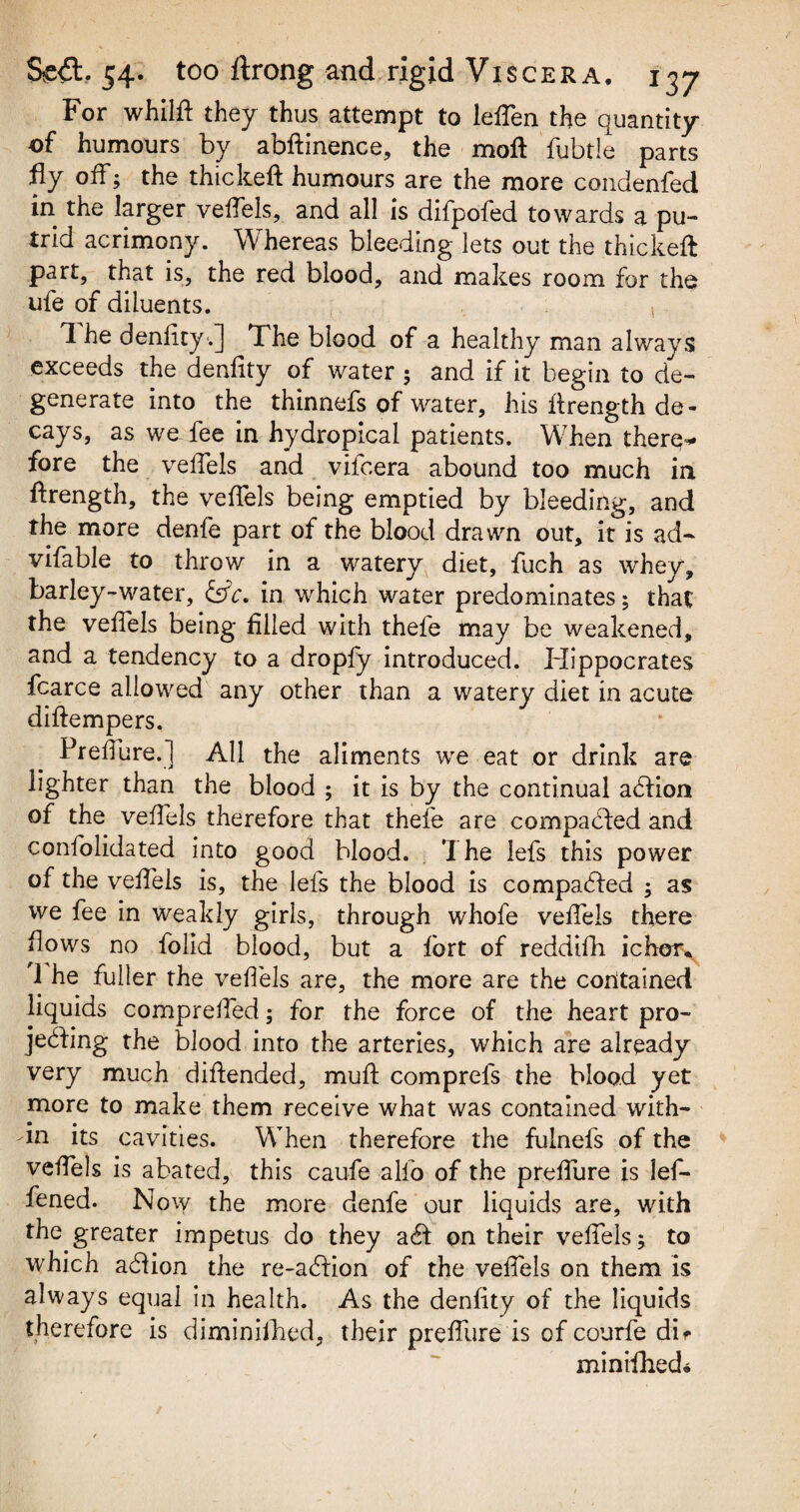 For whilft they thus attempt to leffen the quantity of humours by abftinence, the mo ft fubtle parts fly off; the thickeft humours are the more condenfed in the larger veffels, and all is difpofed towards a pu¬ trid acrimony. Whereas bleeding lets out the thickeft part, that is, the red blood, and makes room for the ufe of diluents. 1 he denlity.] The blood of a healthy man always exceeds the denlity of water; and if it begin to de¬ generate into the thinnefs of water, his ftrength de¬ cays, as we fee in hydropical patients. When there-* fore the veffels and vifcera abound too much in ftrength, the veffels being emptied by bleeding, and the more denfe part of the blood drawn out, it is ad- vifable to throw in a watery diet, fuch as whey, barley-water, 6ft*. in which water predominates; that the veffels being filled with thefe may be weakened, and a tendency to a dropfy introduced. Hippocrates fcarce allowed any other than a watery diet in acute diftempers. Preffure.] All the aliments we eat or drink are lighter than the blood ; it is by the continual addon of the veffels therefore that thefe are compacted and confolidated into good blood. . The lefs this power of the veffels is, the lefs the blood is compared ; as we fee in weakly girls, through whofe veffels there flows no folid blood, but a fort of reddifh ichor* 1 he fuller the veffels are, the more are the contained liquids compreffed; for the force of the heart pro¬ jecting the blood into the arteries, which are already very much diftended, muft comprels the blood yet more to make them receive what was contained with¬ in its cavities. When therefore the fulnefs of the veffels is abated, this caufe alfo of the preffure is lef- fened. Now the more denfe our liquids are, with the greater impetus do they a<ft on their veffels; to which adlion the re-a£fion of the veffels on them is always equal in health. As the denfity of the liquids therefore is diminifhed, their preffure is of courfe dif minifhed*