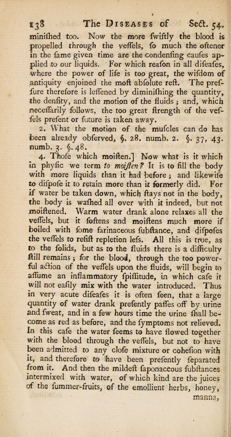 miniftied too. Now the more fwiftly the blood is propelled through the veftels, fo much the oftener in the feme given time are the condenfing caufes ap¬ plied to our liquids. For which reafon in all difeafes, where the power of life is too great, the wifdom of antiquity enjoined the moft abfblute reft. The pref- fure therefore is leftened by diminifhing the quantity, the denfity, and the motion of the fluids ; and, which •neceftarily follows, the too great ftrength of the vef- fels prefent or future is taken away. 2. hat the motion of the mufcles can do has been already obferved, §. 28. numb. 2. §. 37, 43. numb. 3. §.48. 4. Thofe which moiften.] Now what is it which in phyfic we term to moiften f It is to fill the body with more liquids than it had before ; and like wife to difpofe it to retain more than it formerly did. For if water be taken down, which ftays not in the body, the body is wafhed all over with it indeed, but not moiftened. Warm water drank alone relaxes all the veftels, but it foftens and moiftens much more if boiled with fbme farinaceous fubftance, and difpofes the veftels to refift repletion lefs. All this is true, as to the folids, but as to the fluids there is a difficulty ftill remains; for the blood, through the too power¬ ful acftion of the veftels upon the fluids, will begin to aflume an inflammatory fpiffitude, in which cafe it will not eafily mix with the water introduced. Thus in very acute difeafes it is often feen, that a large quantity of water drank prefently paftes off by urine and fweat, and in a few hours time the urine fhall be¬ come as red as before, and the fymptoms not relieved. In this cafe the water feems to have flowed together with the blood through the veftels, but not to have been admitted to any clofe mixture or cohefion with it, and therefore to have been prefently feparated from it. And then the mildeft feponaceous fubftances intermixed with water, of which kind are the juices of the fummer-fruits, of the emollient herbs, honey, ■ *' ' manna.