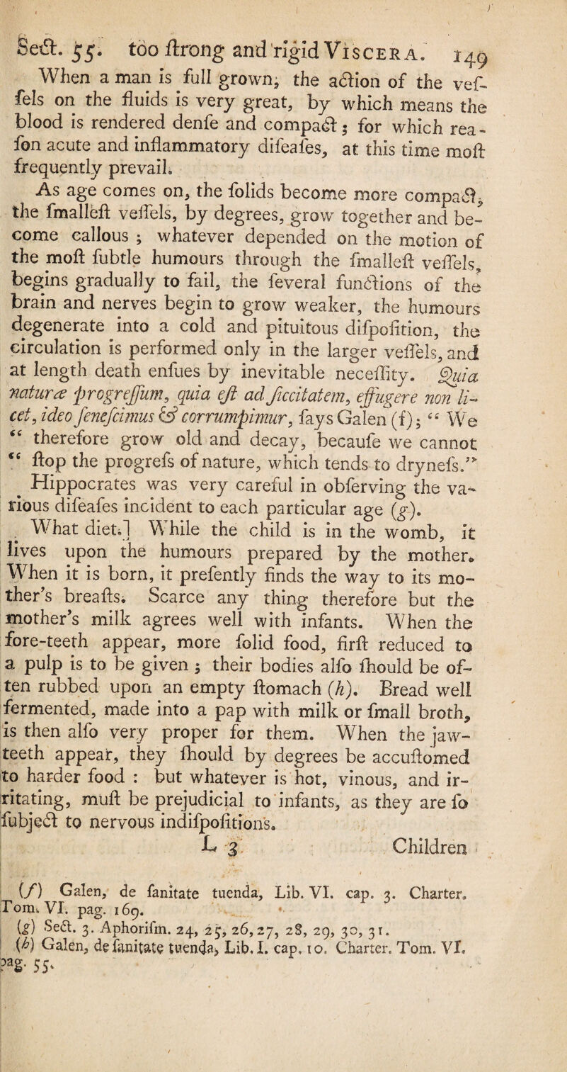 ) Sed:. 55. too ftrong and rigid Viscera. i49 When a man is full grown; the action of the vef- fels on the fluids is very great, by which means the blood is rendered denfe and compact 5 for which rea- fon acute and inflammatory difeafes, at this time mofl frequently prevail. As age comes on, the folids become more compaSl* the fmalleft veflels, by degrees, grow together and be¬ come callous ; whatever depended on the motion of the mofl: fubtle humours through the fmallefl veflels, begins gradually to fail, the feveral functions of the brain and nerves begin to grow weaker, the humours degenerate into a cold and pituitous difpofition, the circulation is performed only in the larger veflels, and at length death enfues by inevitable neceflity. Quia nature progrefum, quia eft adftccitatem, effugere non li¬ cet, ideo fenefcimus & corrumpimur, fays Galen (f)5 44 We “ therefore grow old and decay, becaufe we cannot “ flop the progrefs of nature, which tends to drynefsW Hippocrates was very careful in obferving the va¬ rious difeafes incident to each particular age (g). What dieti] While the child is in the womb, it lives upon the humours prepared by the mother* When it is born, it prefently finds the way to its mo¬ ther’s breafts. Scarce any thing therefore but the mother’s milk agrees well with infants. When the fore-teeth appear, more folid food, firfl reduced to a pulp is to be given3 their bodies alfo fliould be of¬ ten rubbed upon an empty flomach (k). Bread well fermented, made into a pap with milk or fmail broth, is then alfo very proper for them. When the jaw- teeth appear, they fliould by degrees be accuftomed to harder food : but whatever is hot, vinous, and ir¬ ritating, muft be prejudicial to infants, as they are fo fubjedd to nervous indifpofitions. H 3 Children - | _ i t • • ■’’* 4 (/) Galen, de fanitate tuenda, Lib. VI. cap. 3. Charter. Pom, VI. pag. 169. is) Seft. 3. Aphorifm. 24, 25, 26,27, 28, 29, 30, 31. W Galen, de fanitate tuenda> Lib. I. cap, 10. Charter. Tom. VI. pag. 55,