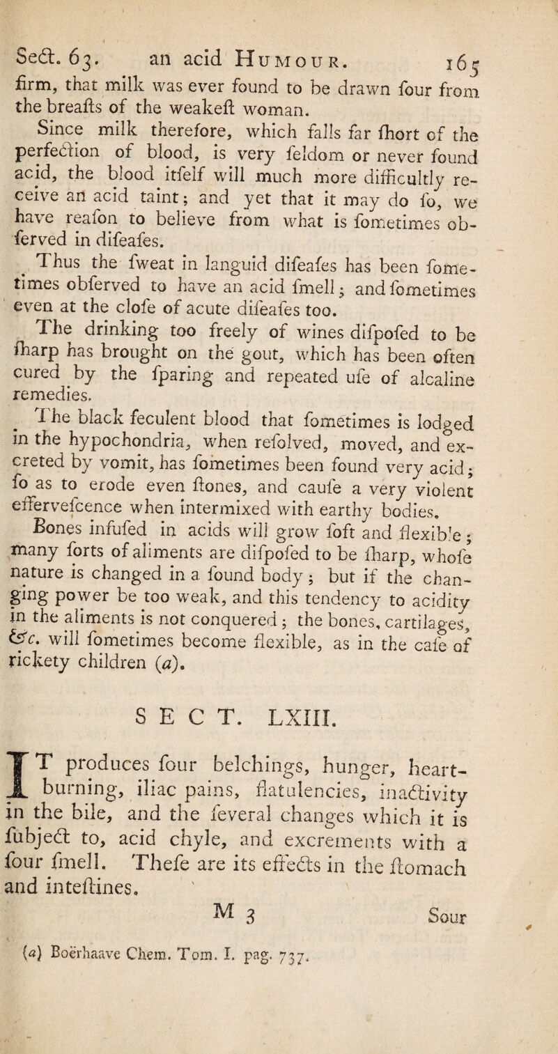 >( Sedt. 63. an acid H UMOUR. 165 firm, that milk was ever found to be drawn four from the breads of the weakefi: woman. Since milk therefore, which falls far fhort of the perfection of blood, is very feldom or never found acid, the blood itfelf will much more difficultly re¬ ceive an acid taint; and yet that it may do fo, we have reafon to believe from what is fometimes ob- ferved in difeafes. Thus the iweat in languid difeafes has been fome¬ times obferved to have an acid fmell^ and iometimes even at the clofe of acute difeafes too. The drinking too freely of wines difpofed to be fharp has brought on the gout, which has been often cured by the fparing and repeated ufe of alcaline remedies. I he olack feculent blood that fometimes is lodged in the hypochondria, when refolved, moved, and ex¬ creted by vomit, has fometimes been found very acid; fo as to erode even ftones, and caufe a very violent effiervefcence when intermixed with earthy bodies. Bones infufed in acids will grow foft and fiexibk; many forts of aliments are difpofed to be fharp, whofe nature is changed in a found body; but if the chan¬ ging power be too weak, and this tendency to acidity in the aliments is not conquered; the bones, cartilages', &c- will fometimes become flexible, as in the cafe of rickety children (a). SECT. LXIII. IT produces four belchings, hunger, heart¬ burning, iliac pains, flatulencies, inactivity in the bile, and the feveral changes which it is fubjeCt to, acid chyle, and excrements with a four fmell. Thefe are its efreCts in the flomach and inteftines. M 3 Sour